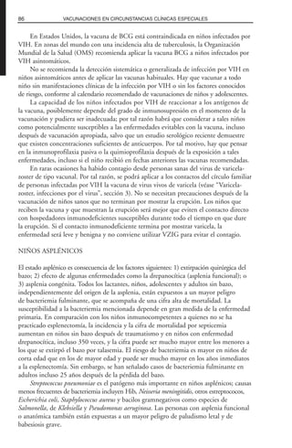 En Estados Unidos, la vacuna de BCG está contraindicada en niños infectados por
VIH. En zonas del mundo con una incidencia alta de tuberculosis, la Organización
Mundial de la Salud (OMS) recomienda aplicar la vacuna BCG a niños infectados por
VIH asintomáticos.
No se recomienda la detección sistemática o generalizada de infección por VIH en
niños asintomáticos antes de aplicar las vacunas habituales. Hay que vacunar a todo
niño sin manifestaciones clínicas de la infección por VIH o sin los factores conocidos
de riesgo, conforme al calendario recomendado de vacunaciones de niños y adolescentes.
La capacidad de los niños infectados por VIH de reaccionar a los antígenos de
la vacuna, posiblemente depende del grado de inmunosupresión en el momento de la
vacunación y pudiera ser inadecuada; por tal razón habrá que considerar a tales niños
como potencialmente susceptibles a las enfermedades evitables con la vacuna, incluso
después de vacunación apropiada, salvo que un estudio serológico reciente demuestre
que existen concentraciones suficientes de anticuerpos. Por tal motivo, hay que pensar
en la inmunoprofilaxia pasiva o la quimioprofilaxia después de la exposición a tales
enfermedades, incluso si el niño recibió en fechas anteriores las vacunas recomendadas.
En raras ocasiones ha habido contagio desde personas sanas del virus de varicela-
zoster de tipo vacunal. Por tal razón, se podrá aplicar a los contactos del círculo familiar
de personas infectadas por VIH la vacuna de virus vivos de varicela (véase “Varicela-
zoster, infecciones por el virus”, sección 3). No se necesitan precauciones después de la
vacunación de niños sanos que no terminan por mostrar la erupción. Los niños que
reciben la vacuna y que muestran la erupción será mejor que eviten el contacto directo
con hospedadores inmunodeficientes susceptibles durante todo el tiempo en que dure
la erupción. Si el contacto inmunodeficiente termina por mostrar varicela, la
enfermedad será leve y benigna y no conviene utilizar VZIG para evitar el contagio.
NIÑOS ASPLÉNICOS
El estado asplénico es consecuencia de los factores siguientes: 1) extirpación quirúrgica del
bazo; 2) efecto de algunas enfermedades como la drepanocítica (asplenia funcional); o
3) asplenia congénita. Todos los lactantes, niños, adolescentes y adultos sin bazo,
independientemente del origen de la asplenia, están expuestos a un mayor peligro
de bacteriemia fulminante, que se acompaña de una cifra alta de mortalidad. La
susceptibilidad a la bacteriemia mencionada depende en gran medida de la enfermedad
primaria. En comparación con los niños inmunocompetentes a quienes no se ha
practicado esplenectomía, la incidencia y la cifra de mortalidad por septicemia
aumentan en niños sin bazo después de traumatismo y en niños con enfermedad
drepanocítica, incluso 350 veces, y la cifra puede ser mucho mayor entre los menores a
los que se extirpó el bazo por talasemia. El riesgo de bacteriemia es mayor en niños de
corta edad que en los de mayor edad y puede ser mucho mayor en los años inmediatos
a la esplenectomía. Sin embargo, se han señalado casos de bacteriemia fulminante en
adultos incluso 25 años después de la pérdida del bazo.
Streptococcus pneumoniae es el patógeno más importante en niños asplénicos; causas
menos frecuentes de bacteriemia incluyen Hib, Neisseria meningitidis, otros estreptococos,
Escherichia coli, Staphylococcus aureus y bacilos gramnegativos como especies de
Salmonella, de Klebsiella y Pseudomonas aeruginosa. Las personas con asplenia funcional
o anatómica también están expuestas a un mayor peligro de paludismo letal y de
babesiosis grave.
86 VACUNACIONES EN CIRCUNSTANCIAS CLÍNICAS ESPECIALES
 