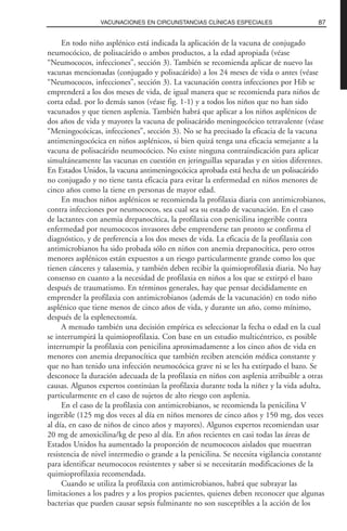 En todo niño asplénico está indicada la aplicación de la vacuna de conjugado
neumocócico, de polisacárido o ambos productos, a la edad apropiada (véase
“Neumococos, infecciones”, sección 3). También se recomienda aplicar de nuevo las
vacunas mencionadas (conjugado y polisacárido) a los 24 meses de vida o antes (véase
“Neumococos, infecciones”, sección 3). La vacunación contra infecciones por Hib se
emprenderá a los dos meses de vida, de igual manera que se recomienda para niños de
corta edad. por lo demás sanos (véase fig. 1-1) y a todos los niños que no han sido
vacunados y que tienen asplenia. También habrá que aplicar a los niños asplénicos de
dos años de vida y mayores la vacuna de polisacárido meningocócico tetravalente (véase
“Meningocócicas, infecciones”, sección 3). No se ha precisado la eficacia de la vacuna
antimeningocócica en niños asplénicos, si bien quizá tenga una eficacia semejante a la
vacuna de polisacárido neumocócico. No existe ninguna contraindicación para aplicar
simultáneamente las vacunas en cuestión en jeringuillas separadas y en sitios diferentes.
En Estados Unidos, la vacuna antimeningocócica aprobada está hecha de un polisacárido
no conjugado y no tiene tanta eficacia para evitar la enfermedad en niños menores de
cinco años como la tiene en personas de mayor edad.
En muchos niños asplénicos se recomienda la profilaxia diaria con antimicrobianos,
contra infecciones por neumococos, sea cual sea su estado de vacunación. En el caso
de lactantes con anemia drepanocítica, la profilaxia con penicilina ingerible contra
enfermedad por neumococos invasores debe emprenderse tan pronto se confirma el
diagnóstico, y de preferencia a los dos meses de vida. La eficacia de la profilaxia con
antimicrobianos ha sido probada sólo en niños con anemia drepanocítica, pero otros
menores asplénicos están expuestos a un riesgo particularmente grande como los que
tienen cánceres y talasemia, y también deben recibir la quimioprofilaxia diaria. No hay
consenso en cuanto a la necesidad de profilaxia en niños a los que se extirpó el bazo
después de traumatismo. En términos generales, hay que pensar decididamente en
emprender la profilaxia con antimicrobianos (además de la vacunación) en todo niño
asplénico que tiene menos de cinco años de vida, y durante un año, como mínimo,
después de la esplenectomía.
A menudo también una decisión empírica es seleccionar la fecha o edad en la cual
se interrumpirá la quimioprofilaxia. Con base en un estudio multicéntrico, es posible
interrumpir la profilaxia con penicilina aproximadamente a los cinco años de vida en
menores con anemia drepanocítica que también reciben atención médica constante y
que no han tenido una infección neumocócica grave ni se les ha extirpado el bazo. Se
desconoce la duración adecuada de la profilaxia en niños con asplenia atribuible a otras
causas. Algunos expertos continúan la profilaxia durante toda la niñez y la vida adulta,
particularmente en el caso de sujetos de alto riesgo con asplenia.
En el caso de la profilaxia con antimicrobianos, se recomienda la penicilina V
ingerible (125 mg dos veces al día en niños menores de cinco años y 150 mg, dos veces
al día, en caso de niños de cinco años y mayores). Algunos expertos recomiendan usar
20 mg de amoxicilina/kg de peso al día. En años recientes en casi todas las áreas de
Estados Unidos ha aumentado la proporción de neumococos aislados que muestran
resistencia de nivel intermedio o grande a la penicilina. Se necesita vigilancia constante
para identificar neumococos resistentes y saber si se necesitarán modificaciones de la
quimioprofilaxia recomendada.
Cuando se utiliza la profilaxia con antimicrobianos, habrá que subrayar las
limitaciones a los padres y a los propios pacientes, quienes deben reconocer que algunas
bacterias que pueden causar sepsis fulminante no son susceptibles a la acción de los
87VACUNACIONES EN CIRCUNSTANCIAS CLÍNICAS ESPECIALES
 