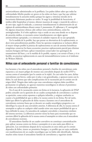 antimicrobianos administrados en la profilaxia. Los padres deben saber que todas las
enfermedades febriles pueden ser graves en los niños sin bazo y que hay que solicitar
inmediatamente la atención médica porque los signos y síntomas iniciales de la
bacteriemia fulminante pueden ser sutiles. Si surge la posibilidad de bacteriemia, el
médico debe hospitalizar al menor, obtener muestras de sangre y material de cultivo y
de otro tipo, según lo indicado, y comenzar inmediatamente la administración de un
régimen de antimicrobianos eficaces contra S. pneumoniae, H. influenzae y N. meningitidis.
En algunas situaciones clínicas cabe utilizar otros antimicrobianos, como los
aminoglucósidos. Si el niño asplénico viaja o reside en una zona donde no se dispone
de atención médica, es necesario contar inmediatamente con algún agente
antimicrobiano apropiado, y se orientará al cuidador respecto de su uso apropiado.
En la medida de lo posible, hay que pensar en alternativas de la esplenectomía, es
decir otros procedimientos posibles. Entre las opciones terapéuticas se incluyen diferir
el mayor tiempo posible la práctica de esplenectomía en caso de anemias hemolíticas
congénitas; conservar los bazos accesorios; practicar esplenectomía parcial para eliminar
tumores benignos del bazo; aplicar tratamiento conservador (no quirúrgico) de
traumatismos del bazo, y en la medida de lo posible, reparar y no extraer el bazo, y si es
factible, no practicar esplenectomía en casos de inmunodeficiencia (como en el síndrome
de Wiskott-Aldrich).
Niños con el antecedente personal o familiar de convulsiones
Los lactantes y los niños con el antecedente personal o familiar de convulsiones están
expuestos a un mayor peligro de mostrar una convulsión después de recibir DTP o
vacuna contra el sarampión (por lo común en la triple). En casi todos los casos, dichas
convulsiones son breves, ceden por sí solas y son generalizadas, y aparecen junto con la
fiebre, lo cual denota que tales complicaciones de la vacunación por lo común son de
origen febril. Ningún dato indica que estas convulsiones originen daño encefálico
permanente ni epilepsia, no agravan trastornos neurológicos ni afectan el pronóstico
de niños con enfermedades primarias.
En el caso de la vacunación contra tos ferina en la lactancia, la aplicación de DTaP
podría coincidir con la aparición de un cuadro acompañado de convulsiones o acelerar
su aparición, como serían espasmos o epilepsia infantiles, y originar confusión en
cuanto a la posibilidad de que se deba a la vacuna contra la tos ferina. Por tal razón,
habrá que diferir la aplicación de dicha vacuna a lactantes con el antecedente de
convulsiones recientes hasta que se descarte un cuadro neurológico progresivo o se
identifique la causa de una convulsión anterior. A diferencia de ello, la vacuna contra el
sarampión se aplica en cualquier edad cuando existe una mayor posibilidad de que se
haya definido la causa y la naturaleza de cualquier convulsión y situaciones similares
del sistema nervioso. La diferencia anterior sienta las bases para recomendar que no
conviene diferir la aplicación de la vacuna contra el sarampión en niños con el antecedente
de convulsiones recientes.
El antecedente familiar de un cuadro convulsivo no constituye contraindicación
para aplicar vacunas contra tos ferina o sarampión ni es una razón para diferir su
aplicación. Las convulsiones después de la vacunación en estos niños por lo común
dependen de fiebre, tienen un pronóstico benigno y es posible que no surja confusión
con manifestaciones de un cuadro neurológico que no había sido identificado. Además,
muchos niños tienen el antecedente familiar de convulsiones y seguirían siendo
88 VACUNACIONES EN CIRCUNSTANCIAS CLÍNICAS ESPECIALES
 