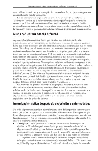 susceptibles a la tos ferina y al sarampión si el antecedente de ese tipo constituyera una
contraindicación para la vacunación.
En los resúmenes que exponen las enfermedades en cuestión (“Tos ferina” y
“Sarampión”, sección 3) se hacen recomendaciones específicas para la vacunación
contra la tos ferina y el sarampión en niños con el antecedente personal o familiar
de convulsiones; también se hacen comentarios y recomendaciones detalladas respecto de
la vacunación contra la primera enfermedad en niños con trastornos del sistema nervioso.
Niños con enfermedades crónicas
Algunas enfermedades crónicas hacen que los niños sean más susceptibles a las
manifestaciones graves y complicaciones de infecciones comunes. En términos generales,
habrá que aplicar a los niños con tales problemas las vacunas recomendadas para los niños
sanos. Sin embargo, en el caso de menores con trastornos inmunitarios, por lo regular
están contraindicadas las vacunas con virus vivos; la excepción principal sería la vacuna
triple para usar en niños infectados por VIH que no tienen inmunodeficiencia profunda
(véase antes en esta sección “Niños inmunodeficientes”). Los menores con algunas
enfermedades crónicas (trastornos de aparato cardiorrespiratorio, alergias, hematopatías,
metabolicopatías y nefropatías; fibrosis quística y diabetes mellitus) están expuestos a un
mayor peligro de complicaciones de influenza, infección neumocócica o ambos cuadros, y
conviene en ellos aplicar las vacunas contra la influenza, la de conjugado neumocócico,
y la de polisacáridos o las tres en conjunto (véanse “Influenza” y “Neumococos,
infección”, sección 3). Los niños con hepatopatías crónicas están en peligro de mostrar
manifestaciones graves de la infección aguda con virus de hepatitis A (hepatitis A virus,
HAV). En consecuencia, dichos niños y adolescentes deben recibir la vacuna HAV
después de los dos años de edad (véase “Hepatitis A”, sección 3).
Un problema del pediatra es decidir si es apropiado aplicar una vacuna de virus
vivo a un niño específico con una enfermedad rara (como galactosemia o acidosis
tubular renal), particularmente si ésta podría menoscabar la respuesta inmunitaria a la
vacuna. Es reducida o no existe la experiencia corroborada con las vacunaciones y
algunas de estas enfermedades, y el médico debe solicitar la orientación de un
especialista antes de aplicar las vacunas.
Inmunización activa después de exposición a enfermedades
No todas las personas susceptibles reciben la vacuna antes de la exposición a enfermedades,
razón por la cual cabe pensar en la inmunización activa en el caso de una persona que
ha estado expuesta a un padecimiento específico. Las situaciones que se expondrán son
las más comunes (véase los resúmenes con enfermedades específicas, en la sección 3, en
cuanto a recomendaciones detalladas).
• Sarampión. Con la aplicación de la vacuna de virus vivos de sarampión en
término de 72 h de la exposición se deberá proteger contra la enfermedad en
algunos casos. Es difícil precisar la fecha y duración de la exposición, porque las
personas infectadas pueden dispersar el virus del sarampión tres a cinco días antes
de que aparezca la erupción y uno a dos días antes de lo que hagan los síntomas.
Es posible evitar o modificar el sarampión en un niño sano pero susceptible si
se le aplica por vía intramuscular el concentrado inmunoglobulínico (IG), en una dosis
de 0.25 ml/kg de peso (dosis máxima, 15 ml) en término de seis días de haber estado
89VACUNACIONES EN CIRCUNSTANCIAS CLÍNICAS ESPECIALES
 