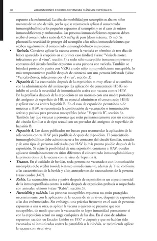 expuesto a la enfermedad. La cifra de morbilidad por sarampión es alta en niños
menores de un año de vida, por lo que se recomienda aplicar el concentrado
inmunoglobulínico a los pequeños expuestos al sarampión y en el caso de sujetos
inmunodeficientes y embarazadas. Las personas inmunodeficientes expuestas deben
recibir el concentrado a razón de 0.5 ml/kg de peso (dosis máxima, 15 ml). Se
planteará la necesidad de proteger del sarampión a los niños inmunodeficientes que
reciben regularmente el concentrado inmunoglobulínico intravenoso.
• Varicela. Conviene aplicar la vacuna contra la varicela en término de tres días de
haber aparecido la erupción en el primer caso (índice) (véase “Varicela-zoster,
infecciones por el virus”, sección 3) a todo niño susceptible inmunocompetente y
contactos del círculo familiar expuestos a una persona con varicela. También se
brindará protección pasiva con VZIG a todo niño inmunodeficiente susceptible, lo
más tempranamente posible después de contacto con una persona infectada (véase
“Varicela-Zoster, infecciones por el virus”, sección 3).
• Hepatitis B. La vacunación después de la exposición es muy eficaz si se combina
con la administración del anticuerpo. La aplicación de concentrado HBIG no
inhibe ni anula la necesidad de inmunización activa con vacuna contra HBV.
En la profilaxia después de la exposición en un neonato con una madre portadora
del antígeno de superficie de HB, es esencial administrar el concentrado HBIG
y aplicar vacuna contra hepatitis B. En el caso de exposición percutánea o de
mucosas a HBV, se recomienda la combinación de vacunación o inmunización
activas y pasivas para personas susceptibles (véase “Hepatitis B”, sección 3).
También hay que vacunar a personas que están permanentemente con un contacto
del círculo familiar o de tipo sexual con un portador del antígeno de superficie de
hepatitis B.
• Hepatitis A. Los datos publicados no bastan para recomendar la aplicación de la
sola vacuna contra HAV para profilaxia después de exposición. El concentrado
inmunoglobulínico debe administrarse a los contactos del círculo familiar, sexuales
y de otro tipo de personas infectadas por HAV lo más pronto posible después de la
exposición. Si existe la posibilidad de una exposición constante a HAV, pueden
aplicarse simultáneamente en sitios diferentes el concentrado inmunoglobulínico y
la primera dosis de la vacuna contra virus de hepatitis A.
• Tétanos. En el cuidado de heridas, toda persona no vacunada o con inmunización
incompleta debe recibir toxoide tetánico inmediatamente, además de TIG, conforme
a las características de la herida y a los antecedentes de vacunaciones de la persona
(véase cuadro 3-67).
• Rabia. La vacunación activa y pasiva después de exposición es un aspecto esencial
de la inmunoprofilaxia contra la rabia después de exposición probada o sospechada
con animales rabiosos (véase “Rabia”, sección 3).
• Parotiditis y rubéola. Las personas susceptibles expuestas no están protegidas
necesariamente con la aplicación de la vacuna de virus vivos, después de exposición
a las dos enfermedades. Sin embargo, una práctica frecuente en el caso de personas
expuestas a una u otra, es aplicar la vacuna a quienes se presume que son
susceptibles, de modo que con la vacunación se logre inmunidad permanente si
con la exposición actual no surge cualquiera de las dos. En el caso de adultos
expuestos nacidos en Estados Unidos en 1957 o después y que no habían sido
vacunados ni inmunizados contra la parotiditis o la rubéola, se recomienda aplicar
la vacuna con virus vivo.
90 VACUNACIONES EN CIRCUNSTANCIAS CLÍNICAS ESPECIALES
 