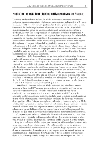 Niños indios estadounidenses nativos/nativos de Alaska
Los niños estadounidenses indios o de Alaska nativos están expuestos a un mayor
peligro de algunas enfermedades evitables con vacunas como las hepatitis A y B y otras
causadas por Hib y S. pneumoniae, que los niños de otros grupos étnicos. Por la razón
comentada, los médicos que atienden a los niños nativos de las dos comunidades
mencionadas deben pensar en las recomendaciones de vacunación especial que se
mostrarán, que han sido incorporadas en los calendarios corrientes de la materia. A
pesar de que por lo común se detecta un mayor peligro de que surjan las enfermedades
en cuestión en los niños nativos indios o de Alaska estadounidenses que viven en
reservaciones o en las aldeas rurales tradicionales y en ciudades, pudiera haber algunas
diferencias en el riesgo de enfermedad, según el sitio en que vive el menor. Sin
embargo, dada la dificultad de identificar con exactitud tales riesgos y el gran grado de
movilidad de la población de los dos grupos étnicos entre las reservas, villorrios rurales
y ciudades, todos los niños nativos de las dos etnias deben recibir el beneficio de estas
recomendaciones especiales de vacunación.
Hepatitis A. Se ha demostrado que en los niños nativos indios/nativos de Alaska
estadounidenses que viven en villorrios rurales, reservaciones y algunas ciudades muestran
cifras endémicas altas de infección por HAV. Se recomienda sistemáticamente la
vacunación contra dicha infección en todos los niños nativos de los dos grupos étnicos,
a los dos años de vida. Además, los niños de mayor edad (incluso los que tienen 18 años)
que viven en reservas de indios estadounidenses y villorrios con nativos de Alaska, así
como en ciudades, deben ser vacunados. Muchos de tales menores residen en estados o
comunidades que tuvieron cifras altas de hepatitis A y en las que se recomienda en la
actualidad la vacunación universal de hepatitis A en niños (véase “Hepatitis A”, sección
3). En el caso de los niños nativos de una y otra etnias que no viven en tales áreas, se
recomienda la vacunación universal contra hepatitis A.
Hepatitis B. Los niños nativos de Alaska mostraron una prevalencia alta de
infección crónica por HBV antes de que se aplicara la vacunación universal de los
lactantes contra la hepatitis B. No se ha identificado entre los niños indios
estadounidenses una prevalencia alta de infección crónica por HBV, pero se ha
observado también una elevada incidencia de dicho virus hepatítico en adolescentes de
mayor edad y adultos jóvenes, y se vincula con conductas de alto riesgo y consumo
de drogas inyectables. Es importante aplicar a todo niño de las etnias india y de Alaska
estadounidenses, vacunas contra hepatitis B en su lactancia, de preferencia en el periodo
neonatal. Además, habrá que emprender intentos especiales para asegurar que los
adolescentes que no habían recibido las vacunas contra hepatitis B se pongan al día,
incluidos los que están en correccionales o programas de tratamiento de toxicomanías.
Como ocurre con todas las embarazadas, las nativas de Alaska que no viven en su
países de origen y todas las indígenas estadounidenses deben ser sometidas a pruebas
para evaluar la presencia de antígeno de superficie de HB (hepatitis B surface antigen,
HBsAg) en el embarazo, y habrá que repetir los estudios a finales del embarazo en toda
mujer con riesgo alto de infección por HBV en la gestación (p. ej., las que tienen
alguna enfermedad de transmisión sexual o las que usan drogas inyectables). En el caso
de embarazadas nativas de Alaska que viven en su país, no se recomienda someterlas
sistemáticamente a la práctica de HBsAg, porque todos los lactantes son vacunados
desde el nacimiento y con ello se logra una profilaxia activa posexposición contra la
91VACUNACIONES EN CIRCUNSTANCIAS CLÍNICAS ESPECIALES
 
