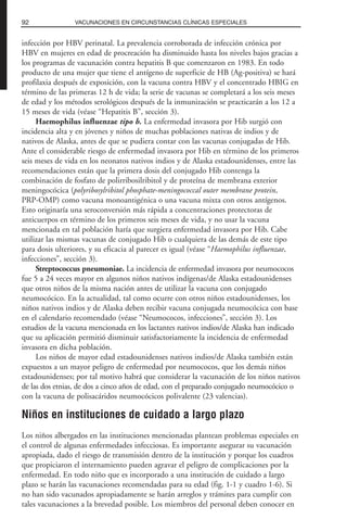 infección por HBV perinatal. La prevalencia corroborada de infección crónica por
HBV en mujeres en edad de procreación ha disminuido hasta los niveles bajos gracias a
los programas de vacunación contra hepatitis B que comenzaron en 1983. En todo
producto de una mujer que tiene el antígeno de superficie de HB (Ag-positiva) se hará
profilaxia después de exposición, con la vacuna contra HBV y el concentrado HBIG en
término de las primeras 12 h de vida; la serie de vacunas se completará a los seis meses
de edad y los métodos serológicos después de la inmunización se practicarán a los 12 a
15 meses de vida (véase “Hepatitis B”, sección 3).
Haemophilus influenzae tipo b. La enfermedad invasora por Hib surgió con
incidencia alta y en jóvenes y niños de muchas poblaciones nativas de indios y de
nativos de Alaska, antes de que se pudiera contar con las vacunas conjugadas de Hib.
Ante el considerable riesgo de enfermedad invasora por Hib en término de los primeros
seis meses de vida en los neonatos nativos indios y de Alaska estadounidenses, entre las
recomendaciones están que la primera dosis del conjugado Hib contenga la
combinación de fosfato de polirribosilribitol y de proteína de membrana exterior
meningocócica (polyribosylribitol phosphate-meningococcal outer membrane protein,
PRP-OMP) como vacuna monoantigénica o una vacuna mixta con otros antígenos.
Esto originaría una seroconversión más rápida a concentraciones protectoras de
anticuerpos en término de los primeros seis meses de vida, y no usar la vacuna
mencionada en tal población haría que surgiera enfermedad invasora por Hib. Cabe
utilizar las mismas vacunas de conjugado Hib o cualquiera de las demás de este tipo
para dosis ulteriores, y su eficacia al parecer es igual (véase “Haemophilus influenzae,
infecciones”, sección 3).
Streptococcus pneumoniae. La incidencia de enfermedad invasora por neumococos
fue 5 a 24 veces mayor en algunos niños nativos indígenas/de Alaska estadounidenses
que otros niños de la misma nación antes de utilizar la vacuna con conjugado
neumocócico. En la actualidad, tal como ocurre con otros niños estadounidenses, los
niños nativos indios y de Alaska deben recibir vacuna conjugada neumocócica con base
en el calendario recomendado (véase “Neumococos, infecciones”, sección 3). Los
estudios de la vacuna mencionada en los lactantes nativos indios/de Alaska han indicado
que su aplicación permitió disminuir satisfactoriamente la incidencia de enfermedad
invasora en dicha población.
Los niños de mayor edad estadounidenses nativos indios/de Alaska también están
expuestos a un mayor peligro de enfermedad por neumococos, que los demás niños
estadounidenses; por tal motivo habrá que considerar la vacunación de los niños nativos
de las dos etnias, de dos a cinco años de edad, con el preparado conjugado neumocócico o
con la vacuna de polisacáridos neumocócicos polivalente (23 valencias).
Niños en instituciones de cuidado a largo plazo
Los niños albergados en las instituciones mencionadas plantean problemas especiales en
el control de algunas enfermedades infecciosas. Es importante asegurar su vacunación
apropiada, dado el riesgo de transmisión dentro de la institución y porque los cuadros
que propiciaron el internamiento pueden agravar el peligro de complicaciones por la
enfermedad. En todo niño que es incorporado a una institución de cuidado a largo
plazo se harán las vacunaciones recomendadas para su edad (fig. 1-1 y cuadro 1-6). Si
no han sido vacunados apropiadamente se harán arreglos y trámites para cumplir con
tales vacunaciones a la brevedad posible. Los miembros del personal deben conocer en
92 VACUNACIONES EN CIRCUNSTANCIAS CLÍNICAS ESPECIALES
 