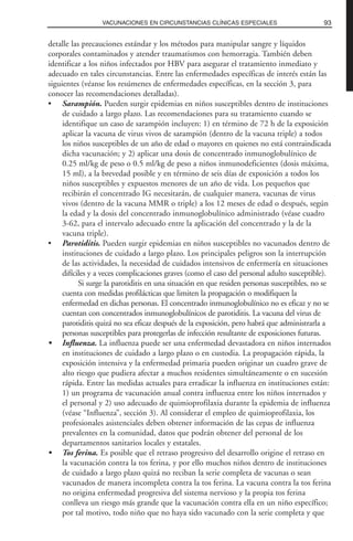 detalle las precauciones estándar y los métodos para manipular sangre y líquidos
corporales contaminados y atender traumatismos con hemorragia. También deben
identificar a los niños infectados por HBV para asegurar el tratamiento inmediato y
adecuado en tales circunstancias. Entre las enfermedades específicas de interés están las
siguientes (véanse los resúmenes de enfermedades específicas, en la sección 3, para
conocer las recomendaciones detalladas).
• Sarampión. Pueden surgir epidemias en niños susceptibles dentro de instituciones
de cuidado a largo plazo. Las recomendaciones para su tratamiento cuando se
identifique un caso de sarampión incluyen: 1) en término de 72 h de la exposición
aplicar la vacuna de virus vivos de sarampión (dentro de la vacuna triple) a todos
los niños susceptibles de un año de edad o mayores en quienes no está contraindicada
dicha vacunación; y 2) aplicar una dosis de concentrado inmunoglobulínico de
0.25 ml/kg de peso o 0.5 ml/kg de peso a niños inmunodeficientes (dosis máxima,
15 ml), a la brevedad posible y en término de seis días de exposición a todos los
niños susceptibles y expuestos menores de un año de vida. Los pequeños que
recibirán el concentrado IG necesitarán, de cualquier manera, vacunas de virus
vivos (dentro de la vacuna MMR o triple) a los 12 meses de edad o después, según
la edad y la dosis del concentrado inmunoglobulínico administrado (véase cuadro
3-62, para el intervalo adecuado entre la aplicación del concentrado y la de la
vacuna triple).
• Parotiditis. Pueden surgir epidemias en niños susceptibles no vacunados dentro de
instituciones de cuidado a largo plazo. Los principales peligros son la interrupción
de las actividades, la necesidad de cuidados intensivos de enfermería en situaciones
difíciles y a veces complicaciones graves (como el caso del personal adulto susceptible).
Si surge la parotiditis en una situación en que residen personas susceptibles, no se
cuenta con medidas profilácticas que limiten la propagación o modifiquen la
enfermedad en dichas personas. El concentrado inmunoglobulínico no es eficaz y no se
cuentan con concentrados inmunoglobulínicos de parotiditis. La vacuna del virus de
parotiditis quizá no sea eficaz después de la exposición, pero habrá que administrarla a
personas susceptibles para protegerlas de infección resultante de exposiciones futuras.
• Influenza. La influenza puede ser una enfermedad devastadora en niños internados
en instituciones de cuidado a largo plazo o en custodia. La propagación rápida, la
exposición intensiva y la enfermedad primaria pueden originar un cuadro grave de
alto riesgo que pudiera afectar a muchos residentes simultáneamente o en sucesión
rápida. Entre las medidas actuales para erradicar la influenza en instituciones están:
1) un programa de vacunación anual contra influenza entre los niños internados y
el personal y 2) uso adecuado de quimioprofilaxia durante la epidemia de influenza
(véase “Influenza”, sección 3). Al considerar el empleo de quimioprofilaxia, los
profesionales asistenciales deben obtener información de las cepas de influenza
prevalentes en la comunidad, datos que podrán obtener del personal de los
departamentos sanitarios locales y estatales.
• Tos ferina. Es posible que el retraso progresivo del desarrollo origine el retraso en
la vacunación contra la tos ferina, y por ello muchos niños dentro de instituciones
de cuidado a largo plazo quizá no reciban la serie completa de vacunas o sean
vacunados de manera incompleta contra la tos ferina. La vacuna contra la tos ferina
no origina enfermedad progresiva del sistema nervioso y la propia tos ferina
conlleva un riesgo más grande que la vacunación contra ella en un niño específico;
por tal motivo, todo niño que no haya sido vacunado con la serie completa y que
93VACUNACIONES EN CIRCUNSTANCIAS CLÍNICAS ESPECIALES
 
