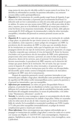 tenga menos de siete años de vida debe recibir la vacuna contra la tos ferina. Si se
identifica la enfermedad en cuestión, los pacientes infectados y sus contactos
cercanos deben recibir quimioprofilácticos.
• Hepatitis A. En instituciones de custodia pueden surgir brotes de hepatitis A que
afecten a los niños internados y al personal, por la transmisión fecal-bucal. La
infección suele ser leve o asintomática en niños de corta edad, pero puede ser grave
en adultos. Se cuenta con una vacuna contra HAV que es eficaz para niños de dos
años y mayores, pero no se ha definido la utilidad de tal vacuna para erradicar o
evitar los brotes en las situaciones mencionadas. Al surgir un brote, debe aplicarse
concentrado IG (0.02 ml/kg por vía intramuscular) a todos los niños internados
susceptibles y miembros del personal en contacto personal cercano con los
pacientes.
• Hepatitis B. Se supone que todo niño que está en una institución de cuidado
a largo plazo, en particular los que tienen retraso en el desarrollo, y también
sus cuidadores, están expuestos a mayor peligro de contagiarse con HBV. La
prevalencia alta de marcadores de HBV en niños que son atendidos dentro
de las instalaciones en cuestión, indica que la hepatitis por virus B tiende a
propagarse dentro de este tipo de instituciones, quizá por exposición a la sangre
y líquidos corporales que contienen el virus de hepatitis B. Entre los factores
vinculados con la prevalencia alta de marcadores de HBV están apiñamiento,
proporciones altas entre internos y personal, así como la falta de programas
educativos, dentro de los servicios, para el personal. En la presencia de los
factores mencionados, la prevalencia de HBV aumenta con la duración del
tiempo que pasan dentro de la institución. Por tal razón, hay que vacunar
contra la hepatitis B a todos los niños internados y al personal que se
incorpora o que ya residía en instituciones para los niños con discapacidades
del desarrollo; quizá resulte costosa la búsqueda sistemática de marcadores
serológicos de HBV antes de la inmunización.
Después de exposición parenteral o sexual a pacientes internados en una
institución para cuidados a largo plazo, identificados como portadores del antígeno
de superficie de HB, deben recibir inmunoprofilaxia activa y pasiva los pacientes y
el personal no inmunizados y que son susceptibles.
• Infecciones por neumococos. Los niños con graves discapacidades físicas o
psíquicas, en particular los que no abandonan su lecho y que tienen un estado
deficiente de la respiración o son capaces sólo de actividad física limitada, pueden
beneficiarse del conjugado neumocócico, la vacuna de polisacáridos, o de ambos
(véase “Neumococos, infecciones”, sección 3).
• Varicela. La varicela es muy contagiosa y aparece en una proporción alta de niños
susceptibles dentro de instituciones de cuidado a largo plazo. Deben ser vacunados
todos los niños sanos de un año de vida o mayores que no tienen el antecedente
fiable de varicela. En la actualidad se recomienda la profilaxia con VZIG (cuadro
3-77) sólo para niños susceptibles inmunodeficientes, en peligro de mostrar
complicaciones graves o muerte por varicela.
• Otras infecciones. Otros microorganismos que originan enfermedades que se
propagan en instituciones de cuidado a largo plazo y contra los cuales no se cuenta
con vacunas son Shigella, E. Coli O157:H7, otros enteropatógenos, Streptococcus
pyogenes, Staphylococcus aureus, virus de vías respiratorias, virus citomegálicos, sarna
y pediculosis.
94 VACUNACIONES EN CIRCUNSTANCIAS CLÍNICAS ESPECIALES
 