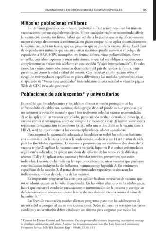Niños en poblaciones militares
En términos generales, los niños del personal militar activo necesitan las mismas
vacunaciones que sus equivalentes civiles. Si por cualquier razón se recomienda diferir
la vacunación contra tos ferina, habrá que señalar a los padres que es significativamente
mayor el riesgo de contraer la enfermedad en países en que no se aplica sistemáticamente
la vacuna contra la tos ferina, que en países en que se utiliza la vacuna eficaz. En el caso
de dependientes militares que viajan a varias naciones, puede aumentar el peligro de
exposición a HAV, HBV, sarampión, tos ferina, difteria, virus poliomielíticos, fiebre
amarilla, encefalitis japonesa y otras infecciones, lo que tal vez obligue a vacunaciones
complementarias (véase más adelante en esta sección “Viajes internacionales”). En tales
casos, las vacunaciones seleccionadas dependerán del país de residencia futura, viaje
previsto, así como la edad y salud del menor. Con respecto a información sobre el
riesgo de enfermedades específicas en países diferentes y las medidas preventivas, véase
el apartado de “Viajes internacionales” (más adelante en esta sección) o véase la página
Web de CDC (ww.cdc.gov/travel).
Poblaciones de adolescentes* y universitarios
Es posible que los adolescentes y los adultos jóvenes no estén protegidos de las
enfermedades evitables con vacunas; dicho grupo de edad puede incluir personas que
no sufrieron la infección natural y que: 1) no recibieron todas las vacunas recomendadas;
2) se les aplicaron las vacunas apropiadas, pero cuando estaban demasiado niños (p. ej.,
vacuna contra el sarampión, antes de cumplir 12 meses de vida); 3) fueron sometidos a
regímenes de vacunación incompletos (p. ej., sólo una o dos dosis de la vacuna contra
HBV), o 4) no reaccionaron a las vacunas aplicadas en edades apropiadas.
Para asegurar la vacunación adecuada a las edades en todos los niños se hará una
cita sistemática en la etapa previa a la adolescencia, es decir a los 11 o 12 años de vida,
para las finalidades siguientes: 1) vacunar a personas que no recibieron dos dosis de la
vacuna triple; 2) aplicar las vacunas contra varicela, hepatitis B o ambas enfermedades
según estén indicadas; 3) aplicar una dosis de refuerzo de los toxoides de difteria y
tétanos (Td) y 4) aplicar otras vacunas y brindar servicios preventivos que estén
indicados. Durante dicha visita en la etapa preadolescente, otras vacunas que pudieran
estar indicadas incluyen las de influenza, neumococos y hepatitis A. En resúmenes
específicos de la sección 3, al tratar de enfermedades respectivas se destacan las
indicaciones propias de cada una de las vacunas.
Es importante programar las citas para aplicar las dosis necesarias de vacunas que
no se administraron en la visita mencionada. En las visitas ulteriores en la adolescencia,
habrá que revisar el estado de vacunaciones e inmunización de la persona y corregir las
deficiencias, como serían completar la serie de tres dosis de vacuna contra el virus de
hepatitis B.
Las leyes de vacunación escolar alientan programas para que los adolescentes de
mayor edad se pongan al día en sus vacunaciones. Sobre tal base, los servicios sanitarios
escolares y universitarios deben establecer un sistema para asegurar que todos los
95VACUNACIONES EN CIRCUNSTANCIAS CLÍNICAS ESPECIALES
* Centers for Disease Control and Prevention. Vaccine-preventable diseases: improving vaccination coverage
in children, adolescents, and adults. A report on recommendations from the Task Force on Community
Preventive Service. MMWR Recomm Rep. 1999;48(RR-8):1-15
 