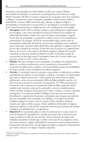 educandos estén protegidos de enfermedades evitables por vacunas. Muchas
universidades han llevado a la práctica las recomendaciones de la American College
Health Association (ACHA) en cuanto a exigencias de vacunación antes de la matrícula,
y obligan a la protección contra sarampión, parotiditis, rubéola, tétanos, difteria,
poliomielitis, varicela y HBV (www.acha.org). Además, en algunos colegios y
universidades se recomienda la vacuna contra N. meningitidis y en muchos estados
de la Unión Norteamericana es exigible por ley a los estudiantes de universidades.
• Sarampión. Desde 1990 en muchos colegios y universidades han surgido brotes
de sarampión, y así se han retrasado los intentos de eliminar por completo tal
enfermedad de Estados Unidos. Para evitar los brotes mencionados y asegurar
niveles altos de inmunidad y vacunación en adultos jóvenes en las instalaciones
universitarias y de colegios, ACHA ha recomendado exigir a ambos tipos de
instituciones la aplicación de dosis de vacuna contra sarampión como condición
para la matrícula. La primera dosis debió haber sido aplicada al cumplir el niño un
año de vida o después de esa fecha; el intervalo entre la primera y la segunda dosis
debe ser de un mes, como mínimo. En forma semejante, después de la escuela
secundaria, la American Academy of Pediatrics (AAP) recomienda un plan de
vacunaciones de dos dosis contra el sarampión, dentro de la vacuna triple, para
personas nacidas en 1957 o fechas ulteriores.
• Rubéola. Hay que considerar como susceptibles a la rubéola a los adolescentes y
adultos si no tienen corroboración escrita y pruebas de su inmunidad. La
vacunación de adolescentes y adultos en las universidades aminora las posibilidades
de brotes y ayuda a evitar el síndrome de rubéola congénita.
• Varicela. La vacunación contra la varicela es conveniente en adolescentes y adultos,
especialmente los adultos en universidades y colegios y las mujeres no embarazadas
que están en edad de procreación.* Cabe suponer que estén inmunes adultos,
adolescentes y niños con un antecedente fiable de haber padecido varicela, y en
tales casos no se necesita la vacunación. En promedio, 70 a 90% de personas de
18 años de vida o mayores sin el antecedente fiable de haber padecido varicela
también serán inmunes, razón por la cual pudiera convenir económicamente
realizar estudios serológicos de personas de 13 años y mayores y vacunar a personas
seronegativas. Si se practican pruebas serológicas, hay que crear un sistema de
identificación y seguimiento de personas seronegativas para asegurar que todas las
que son susceptibles están vacunadas. Sin embargo, no se exigen las pruebas
serológicas porque la vacuna contra la varicela es bien tolerada en personas
inmunes por haber recibido vacunas o haber sufrido la enfermedad. En algunas
situaciones pudiera ser más fácil la vacunación universal que la práctica de pruebas
serológicas y la identificación y el seguimiento.
• Hepatitis B. Se recomienda aplicar a todos los adolescentes la vacuna contra el
virus de hepatitis B, especialmente a aquellos que tienen uno o más factores de
riesgo de padecer la infección por tal virus. Entre los factores de riesgo están
múltiples compañeros sexuales (que se define como más de un compañero en los
seis meses anteriores), alguna enfermedad de transmisión sexual, comportamiento
homosexual o bisexual activos, uso de drogas inyectables y ocupación o entrenamiento
que incluye contacto con sangre o líquidos corporales.
96 VACUNACIONES EN CIRCUNSTANCIAS CLÍNICAS ESPECIALES
* American Academy of Pediatrics, Committee on Infectious Diseases. Varicella vaccine update. Pediatrics.
2000;105:136-141
 