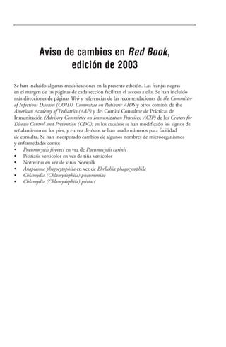 Se han incluido algunas modificaciones en la presente edición. Las franjas negras
en el margen de las páginas de cada sección facilitan el acceso a ella. Se han incluido
más direcciones de páginas Web y referencias de las recomendaciones de the Committee
of Infectious Diseases (COID), Committee on Pediatric AIDS y otros comités de the
American Academy of Pediatrics (AAP) y del Comité Consultor de Prácticas de
Inmunización (Advisory Committee on Immunization Practices, ACIP) de los Centers for
Disease Control and Prevention (CDC); en los cuadros se han modificado los signos de
señalamiento en los pies, y en vez de éstos se han usado números para facilidad
de consulta. Se han incorporado cambios de algunos nombres de microorganismos
y enfermedades como:
• Pneumocystis jiroveci en vez de Pneumocystis carinii
• Pitiriasis versicolor en vez de tiña versicolor
• Norovirus en vez de virus Norwalk
• Anaplasma phagocytophila en vez de Ehrlichia phagocytophila
• Chlamydia (Chlamydophila) pneumoniae
• Chlamydia (Chlamydophila) psittaci
Aviso de cambios en Red Book,
edición de 2003
 