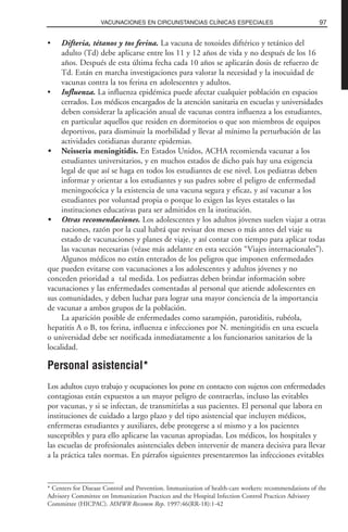 • Difteria, tétanos y tos ferina. La vacuna de toxoides diftérico y tetánico del
adulto (Td) debe aplicarse entre los 11 y 12 años de vida y no después de los 16
años. Después de esta última fecha cada 10 años se aplicarán dosis de refuerzo de
Td. Están en marcha investigaciones para valorar la necesidad y la inocuidad de
vacunas contra la tos ferina en adolescentes y adultos.
• Influenza. La influenza epidémica puede afectar cualquier población en espacios
cerrados. Los médicos encargados de la atención sanitaria en escuelas y universidades
deben considerar la aplicación anual de vacunas contra influenza a los estudiantes,
en particular aquellos que residen en dormitorios o que son miembros de equipos
deportivos, para disminuir la morbilidad y llevar al mínimo la perturbación de las
actividades cotidianas durante epidemias.
• Neisseria meningitidis. En Estados Unidos, ACHA recomienda vacunar a los
estudiantes universitarios, y en muchos estados de dicho país hay una exigencia
legal de que así se haga en todos los estudiantes de ese nivel. Los pediatras deben
informar y orientar a los estudiantes y sus padres sobre el peligro de enfermedad
meningocócica y la existencia de una vacuna segura y eficaz, y así vacunar a los
estudiantes por voluntad propia o porque lo exigen las leyes estatales o las
instituciones educativas para ser admitidos en la institución.
• Otras recomendaciones. Los adolescentes y los adultos jóvenes suelen viajar a otras
naciones, razón por la cual habrá que revisar dos meses o más antes del viaje su
estado de vacunaciones y planes de viaje, y así contar con tiempo para aplicar todas
las vacunas necesarias (véase más adelante en esta sección “Viajes internacionales”).
Algunos médicos no están enterados de los peligros que imponen enfermedades
que pueden evitarse con vacunaciones a los adolescentes y adultos jóvenes y no
conceden prioridad a tal medida. Los pediatras deben brindar información sobre
vacunaciones y las enfermedades comentadas al personal que atiende adolescentes en
sus comunidades, y deben luchar para lograr una mayor conciencia de la importancia
de vacunar a ambos grupos de la población.
La aparición posible de enfermedades como sarampión, parotiditis, rubéola,
hepatitis A o B, tos ferina, influenza e infecciones por N. meningitidis en una escuela
o universidad debe ser notificada inmediatamente a los funcionarios sanitarios de la
localidad.
Personal asistencial*
Los adultos cuyo trabajo y ocupaciones los pone en contacto con sujetos con enfermedades
contagiosas están expuestos a un mayor peligro de contraerlas, incluso las evitables
por vacunas, y si se infectan, de transmitirlas a sus pacientes. El personal que labora en
instituciones de cuidado a largo plazo y del tipo asistencial que incluyen médicos,
enfermeras estudiantes y auxiliares, debe protegerse a sí mismo y a los pacientes
susceptibles y para ello aplicarse las vacunas apropiadas. Los médicos, los hospitales y
las escuelas de profesionales asistenciales deben intervenir de manera decisiva para llevar
a la práctica tales normas. En párrafos siguientes presentaremos las infecciones evitables
97VACUNACIONES EN CIRCUNSTANCIAS CLÍNICAS ESPECIALES
* Centers for Disease Control and Prevention. Immunization of health-care workers: recommendations of the
Advisory Committee on Immunization Practices and the Hospital Infection Control Practices Advisory
Committee (HICPAC). MMWR Recomm Rep. 1997:46(RR-18):1-42
 
