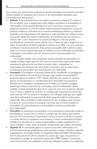 por vacunas, que tienen interés especial para quienes participan en la asistencia de niños
(véanse también los resúmenes de la sección 3, de enfermedades específicas, para
recomendaciones más precisas).
• Rubéola. Se ha notificado brotes de rubéola en personal asistencial. El cuadro es
leve en adultos, pero el peligro para el feto obliga a corroborar la inmunidad a la
enfermedad en el personal hospitalario, de uno y otro sexos. Las personas en
peligro de transmitir el virus de rubéola incluyen personal hospitalario en áreas de
pediatría, médicos y enfermeras en la atención ambulatoria pediátrica y obstétrica
(incluido en los departamentos de urgencias) y todo individuo que trabaja en áreas
asistenciales donde hay mujeres embarazadas. Se considerará que una persona es
inmune sólo si así lo demuestran las pruebas serológicas o hay una prueba
corroborada de vacunación contra rubéola a los 12 meses de vida o después de esa
fecha. El antecedente de haber padecido la rubéola no es fiable y no se le usará para
corroborar el estado inmunitario. Toda persona susceptible debe recibir la vacuna
triple (o la vacuna monocomponente de rubéola si se ha corroborado la inmunidad
a sarampión y parotiditis) antes del contacto inicial o ininterrumpido con
embarazadas.
En Estados Unidos suele considerarse prueba aceptable de inmunidad a la
rubéola el haber nacido antes de 1957, pero las instituciones asistenciales deben
considerar la aplicación de una dosis de vacuna triple a trabajadores no
inmunizados que nacieron antes de la fecha comentada y que no tienen datos
de laboratorio que prueben que están inmunes a la enfermedad.
• Sarampión. El sarampión en personal asistencial ha contribuido a la propagación
de la enfermedad en los brotes, pero hay que exigir pruebas de inmunidad al
personal asistencial nacido en 1957 o fechas ulteriores que estarán en contacto
directo con los pacientes. La corroboración de la inmunidad (vacunación) es
definida por el sarampión corroborado por el médico, una prueba serológica
positiva que denota la presencia de anticuerpos contra la enfermedad o haber
recibido en forma probada dos dosis de la vacuna de virus vivo, la primera aplicada
a los 12 meses o después de tal fecha. Se considera que el personal asistencial que
nació antes de 1957 es inmune al sarampión. Sin embargo, dado que han surgido
casos de la enfermedad en el personal de dicho grupo de edad, las instituciones
asistenciales deben considerar el planteamiento de que se aplique como mínimo
una dosis de vacuna contra el sarampión a personas que no tienen pruebas de
inmunidad a él, particularmente en comunidades con brotes corroborados
de la enfermedad.
• Parotiditis. La transmisión de parotiditis en las instituciones asistenciales puede ser
perturbadora y costosa. Por lo común se considera que los adultos que nacieron
antes de 1957 son inmunes a la parotiditis; los que nacieron en el año en cuestión
o en fecha ulterior se consideran como inmunes si tienen corroboración de haber
recibido una sola dosis de la vacuna antiparotidítica cuando cumplieron los 12
meses o después, o bien, datos de pruebas de laboratorio que señalen inmunidad.
• Hepatitis B. Se recomienda aplicar la vacuna contra dicha enfermedad en el
personal asistencial que posiblemente estará expuesto a sangre o líquidos corporales
sanguinolentos. En Estados Unidos, la Ocupational Safety and Health Administration
del US Department of Labor ha emitido una norma que exige a los patrones de
trabajadores en peligro de exposición ocupacional a HBV brindar la vacunación
contra tal partícula a sus empleados, misma que sufragará el patrón. Los empleados
98 VACUNACIONES EN CIRCUNSTANCIAS CLÍNICAS ESPECIALES
 