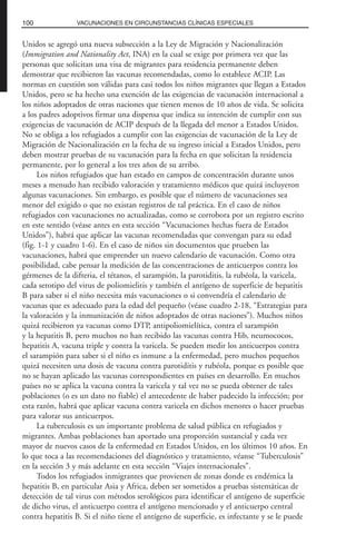 Unidos se agregó una nueva subsección a la Ley de Migración y Nacionalización
(Immigration and Nationality Act, INA) en la cual se exige por primera vez que las
personas que solicitan una visa de migrantes para residencia permanente deben
demostrar que recibieron las vacunas recomendadas, como lo establece ACIP. Las
normas en cuestión son válidas para casi todos los niños migrantes que llegan a Estados
Unidos, pero se ha hecho una exención de las exigencias de vacunación internacional a
los niños adoptados de otras naciones que tienen menos de 10 años de vida. Se solicita
a los padres adoptivos firmar una dispensa que indica su intención de cumplir con sus
exigencias de vacunación de ACIP después de la llegada del menor a Estados Unidos.
No se obliga a los refugiados a cumplir con las exigencias de vacunación de la Ley de
Migración de Nacionalización en la fecha de su ingreso inicial a Estados Unidos, pero
deben mostrar pruebas de su vacunación para la fecha en que solicitan la residencia
permanente, por lo general a los tres años de su arribo.
Los niños refugiados que han estado en campos de concentración durante unos
meses a menudo han recibido valoración y tratamiento médicos que quizá incluyeron
algunas vacunaciones. Sin embargo, es posible que el número de vacunaciones sea
menor del exigido o que no existan registros de tal práctica. En el caso de niños
refugiados con vacunaciones no actualizadas, como se corrobora por un registro escrito
en este sentido (véase antes en esta sección “Vacunaciones hechas fuera de Estados
Unidos”), habrá que aplicar las vacunas recomendadas que convengan para su edad
(fig. 1-1 y cuadro 1-6). En el caso de niños sin documentos que prueben las
vacunaciones, habrá que emprender un nuevo calendario de vacunación. Como otra
posibilidad, cabe pensar la medición de las concentraciones de anticuerpos contra los
gérmenes de la difteria, el tétanos, el sarampión, la parotiditis, la rubéola, la varicela,
cada serotipo del virus de poliomielitis y también el antígeno de superficie de hepatitis
B para saber si el niño necesita más vacunaciones o si convendría el calendario de
vacunas que es adecuado para la edad del pequeño (véase cuadro 2-18, “Estrategias para
la valoración y la inmunización de niños adoptados de otras naciones”). Muchos niños
quizá recibieron ya vacunas como DTP, antipoliomielítica, contra el sarampión
y la hepatitis B, pero muchos no han recibido las vacunas contra Hib, neumococos,
hepatitis A, vacuna triple y contra la varicela. Se pueden medir los anticuerpos contra
el sarampión para saber si el niño es inmune a la enfermedad, pero muchos pequeños
quizá necesiten una dosis de vacuna contra parotiditis y rubéola, porque es posible que
no se hayan aplicado las vacunas correspondientes en países en desarrollo. En muchos
países no se aplica la vacuna contra la varicela y tal vez no se pueda obtener de tales
poblaciones (o es un dato no fiable) el antecedente de haber padecido la infección; por
esta razón, habrá que aplicar vacuna contra varicela en dichos menores o hacer pruebas
para valorar sus anticuerpos.
La tuberculosis es un importante problema de salud pública en refugiados y
migrantes. Ambas poblaciones han aportado una proporción sustancial y cada vez
mayor de nuevos casos de la enfermedad en Estados Unidos, en los últimos 10 años. En
lo que toca a las recomendaciones del diagnóstico y tratamiento, véanse “Tuberculosis”
en la sección 3 y más adelante en esta sección “Viajes internacionales”.
Todos los refugiados inmigrantes que provienen de zonas donde es endémica la
hepatitis B, en particular Asia y Africa, deben ser sometidos a pruebas sistemáticas de
detección de tal virus con métodos serológicos para identificar el antígeno de superficie
de dicho virus, el anticuerpo contra el antígeno mencionado y el anticuerpo central
contra hepatitis B. Si el niño tiene el antígeno de superficie, es infectante y se le puede
100 VACUNACIONES EN CIRCUNSTANCIAS CLÍNICAS ESPECIALES
 