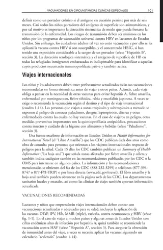 definir como un portador crónico si el antígeno en cuestión persiste por más de seis
meses. Casi todos los niños portadores del antígeno de superficie son asintomáticos, y
por tal motivo es importante la detección sistemática de modo que pueda frenarse la
transmisión de la enfermedad. Los riesgos de transmisión deben ser mínimos en los
niños por los programas de vacunación universal contra HBV en lactantes de Estados
Unidos. Sin embargo, los cuidadores adultos tal vez no estén vacunados y por ello se les
aplicará la vacuna contra HBV si son susceptibles, y el concentrado HBIG, si han
tenido una exposición considerable a la sangre de un portador (véase “Hepatitis B”,
sección 3). La detección serológica sistemática y el antígeno de superficie de HB en
todas las refugiadas inmigrantes embarazadas es indispensable para identificar a aquellas
cuyos productos necesitarán inmunoprofilaxia pasiva y también activa.
Viajes internacionales
Los niños y los adolescentes deben tener perfectamente actualizadas todas sus vacunaciones
recomendadas en forma sistemática antes de viajar a otros países. Además, cada viaje
obliga a pensar en la necesidad de otras vacunas para evitar hepatitis A, fiebre amarilla,
enfermedad por meningococos, fiebre tifoidea, rabia y encefalitis japonesa. A veces se
exige o recomienda la vacunación según el destino y el tipo de viaje internacional
(cuadro 1-14). Las personas que viajan a zonas tropicales y subtropicales a menudo se
exponen al peligro de contraer paludismo, dengue, leptospirosis, diarrea y otras
enfermedades contra las cuales no hay vacunas. En el caso de viajeros en peligro, otras
medidas preventivas importantes son la quimioprofilaxia antipalúdica, precauciones
contra insectos y cuidado de la higiene con alimentos y bebidas (véase “Paludismo”,
sección 3).
Una fuente excelente de información en Estados Unidos es Health Information for
International Travel (el “Libro Amarillo”) que los CDC publican cada dos años como
obra de consulta para personas que orientan a los viajeros internacionales respecto de
peligros para la salud. Cada 15 días los CDC también publican un Summary of Health
Information (“La hoja azul”) que señala zonas afectadas por fiebre amarilla y cólera y
también indica cualquier cambio en las recomendaciones publicadas por los CDC o la
OMS para internarse en algunos países. La información y las recomendaciones
mencionadas se obtienen del fax de los CDC (888-232-3299) o teléfonos (877-394-
8747 o 877-FYI-TRIP) o por línea directa (www.cdc.gov/travel). El libro amarillo y la
hoja azul también pueden obtenerse en la página web de los CDC. Los departamentos
sanitarios locales y estatales, así como las clínicas de viajes también aportan información
actualizada.
VACUNACIONES RECOMENDADAS
Lactantes y niños que emprenderán viajes internacionales deben contar con
vacunaciones actualizadas y adecuadas para su edad; incluyen la aplicación de
las vacunas DTaP, IPV, Hib, MMR (triple), varicela, contra neumococos y HBV (véase
fig. 1-1). En el caso de viajar a muchos países y algunas zonas de Estados Unidos con
cifras endémicas altas de infección por hepatitis A, quizá también se recomiende la
vacunación contra HAV (véase “Hepatitis A”, sección 3). Para asegurar la obtención
de inmunidad antes del viaje, a veces se necesita aplicar las vacunas siguiendo un
calendario “acelerado” (cuadro 1-14).
101VACUNACIONES EN CIRCUNSTANCIAS CLÍNICAS ESPECIALES
 
