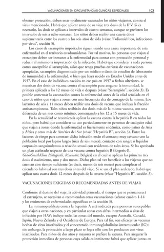 obtener protección, deben estar totalmente vacunados los niños viajantes, contra el
virus mencionado. Habrá que aplicar antes de su viaje tres dosis de la IPV. Si es
necesario, las dosis se aplican a intervalos de cuatro semanas, aunque se prefieren los
intervalos de seis a ocho semanas. Los niños deben recibir una cuarta dosis
suplementaria entre los cuatro y los seis años de vida (véase “Poliomielítico, infecciones
por virus”, sección 3).
Los casos de sarampión importados siguen siendo una causa importante de esta
enfermedad en el territorio estadounidense. Por tal motivo, las personas que viajan al
extranjero deben ser inmunes a la enfermedad para contar con protección personal y
reducir al mínimo la importación de la infección. Habrá que considerar a toda persona
como susceptible al sarampión, salvo que tenga pruebas estrictas de vacunaciones
apropiadas, sarampión diagnosticado por un médico o datos de estudios de laboratorio
de inmunidad a la enfermedad, o bien que haya nacido en Estados Unidos antes de
1957. En el caso de individuos nacidos en ese país en 1957 o fechas ulteriores, se
necesitan dos dosis de vacuna contra el sarampión para asegurar la inmunidad, la
primera aplicada a los 12 meses de vida o después (véase “Sarampión”, sección 3). Es
posible comenzar la vacunación contra la enfermedad antes de la edad señalada en el
caso de niños que viajan a zonas con una frecuencia alta de contagio de la misma. Los
lactantes de seis a 11 meses deben recibir una dosis de vacuna que incluya la fracción
antisarampionosa. Tales niños recibirán dos dosis más de la misma vacuna, con una
diferencia de un mes como mínimo, comenzando a los 12 a 15 meses de vida.
En la actualidad se recomienda aplicar la vacuna contra la hepatitis B en todos los
niños, pero habrá que considerar su uso particularmente en personas de cualquier edad
que viajan a zonas donde la enfermedad es fuertemente endémica, como países de Asia
y África y otros más de América del Sur (véase “Hepatitis B”, sección 3). Entre los
factores de riesgo para contraer dicha infección están el contacto muy cercano con la
población local por lapsos largos (más de seis meses), contacto con sangre o líquidos
corporales sanguinolentos o relación sexual con residentes de tales áreas. Se ha aprobado
un plan acelerado respecto de una vacuna contra hepatitis B (Engerix-B,
GlaxoSmithKline Biologicals, Rixensart, Bélgica) en el cual se aplican las primeras tres
dosis al nacimiento, uno y dos meses. Dicho plan tal vez beneficie a los viajeros que no
cuentan con tiempo suficiente (es decir, menos de seis meses) para completar el
calendario habitual con tres dosis antes del viaje. Si se usa el plan acelerado, habrá que
aplicar una cuarta dosis 12 meses después de la tercera (véase “Hepatitis B”, sección 3).
VACUNACIONES EXIGIDAS O RECOMENDADAS ANTES DE VIAJAR
Conforme al destino del viaje, la actividad planeada, el tiempo que se permanecerá
el extranjero, se necesitan o recomiendan otras vacunaciones (véanse cuadro 1-14
y los resúmenes de enfermedades específicas en la sección 3).
La inmunoprofilaxia contra la hepatitis A está indicada para personas susceptibles
que viajan a otras naciones, y en particular zonas con cifras intermedias o altas de
infección por HAV; incluye todas las zonas del mundo, excepto Australia, Canadá,
Japón, Nueva Zelanda y el Occidente de Europa. Para tal fin, son eficaces las vacunas
hechas de virus inactivados y el concentrado inmunoglobulínico intramuscular (IG);
sin embargo, la protección a largo plazo se logra sólo con los productos con virus
inactivados. Para niños de dos años y mayores se prefiere la vacuna. Para asegurar la
protección inmediata de personas cuya salida es inminente habrá que aplicar juntas en
103VACUNACIONES EN CIRCUNSTANCIAS CLÍNICAS ESPECIALES
 