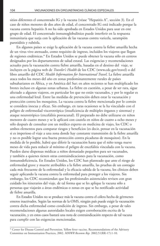 sitios diferentes el concentrado IG y la vacuna (véase “Hepatitis A”, sección 3). En el
caso de niños menores de dos años de edad, el concentrado IG está indicado porque la
vacuna contra hepatitis A no ha sido aprobada en Estados Unidos para usar en este
grupo de edad. El concentrado inmunoglobulínico puede interferir en la respuesta
inmunitaria que surja con la aplicación de las vacunas contra varicela, sarampión
parotiditis y rubéola.
En algunos países se exige la aplicación de la vacuna contra la fiebre amarilla hecha
de un virus vivo atenuado, como requisito de ingreso, incluidos los viajeros que llegan
de regiones endémicas.* En Estados Unidos se puede obtener la vacuna sólo en centros
designados por los departamentos de salud estatal. Las exigencias y recomendaciones
actuales para la vacunación contra fiebre amarilla, basadas en el destino del viaje, se
incluyen en la página web de Traveler’s Health de los CDC (www.cdc.gov/travel) o del
libro amarillo del CDC Health Information for International Travel. La fiebre amarilla
ataca todos los meses del año en zonas predominantemente rurales de países
subsaharianos en África, y en América del Sur; en años recientes se han multiplicado los
brotes incluso en algunas zonas urbanas. La fiebre en cuestión, a pesar de ser rara, sigue
afectado a algunos viajeros, en particular los que no están vacunados, y por lo regular es
una enfermedad letal. Entre las medidas de prevención deben estar la vacunación y
protección contra los mosquitos. La vacuna contra la fiebre mencionada por lo común
se considera inocua y eficaz. Sin embargo, en raras ocasiones se la ha vinculado con el
peligro de enfermedad viscerotrópica (insuficiencia de múltiples órganos y sistemas) y
ataque neurotrópico (encefalitis posvacunal). El preparado no debe utilizarse en niños
menores de cuatro meses y se le aplicará con cautela en niños de cuatro a ocho meses y
sólo después de consultar con un médico experto en medicina de viajes, los CDC o
ambos elementos para comparar riesgos y beneficios (es decir, pensar en la vacunación
si es imperioso el viaje a una zona donde hay constante transmisión de la fiebre amarilla
y no es posible lograr una buena protección contra picaduras de mosquitos). En la
medida de lo posible, habrá que diferir la vacunación hasta que el niño tenga nueve
meses de vida para reducir al mínimo el peligro de encefalitis vinculada con la vacuna.
Pueden darse dispensas médicas a niños demasiado pequeños para ser vacunados,
y también a quienes tienen otras contraindicaciones para la vacunación, como
inmunodeficiencia. En Estados Unidos, los CDC han planteado que ante el riesgo de
enfermedad grave y muerte atribuibles a la fiebre amarilla, las pruebas de un contagio
cada más frecuente de la enfermedad y la eficacia sabida de la vacuna, los clínicos deben
seguir aplicando la vacuna contra la enfermedad para proteger a los viajeros. Sin
embargo, los CDC recomiendan que los profesionales asistenciales revisen con gran
cuidado los itinerarios del viaje, de tal forma que se les aplique la vacuna sólo a
personas que viajarán a áreas endémicas o zonas en que se ha notificado actividad
de fiebre amarilla.
En Estados Unidos no se produce más la vacuna contra el cólera hecha de gérmenes
enteros inactivados. Según las normas de la OMS, ningún país puede exigir la vacunación
contra dicha enfermedad como condición de ingreso. Sin embargo, a pesar de tales
recomendaciones algunas autoridades locales exigen corroboración escrita de la
vacunación, y en estos casos bastará una nota de contraindicación respecto de tal vacuna
para cumplir con las exigencias mencionadas.
104 VACUNACIONES EN CIRCUNSTANCIAS CLÍNICAS ESPECIALES
* Center for Disease Control and Prevention. Yellow fever vaccine. Recommendations of the Advisory
Committee on Immunization Practices, 2002. MMWR Recomm Rep. 2002;51(RR-17):1-10.
 