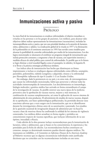 PRÓLOGO
La meta final de las inmunizaciones es erradicar enfermedades; el objetivo inmediato es
evitarlas en las personas o en los grupos de pacientes. Los médicos, para alcanzar tales
objetivos deben realizar oportunamente las inmunizaciones (vacunaciones), incluidas las
inmunoprofilaxias activa y pasiva, que son una prioridad absoluta en la atención de lactantes,
niños, adolescentes y adultos. La erradicación global de la viruela en 1977 y la eliminación
de la poliomielitis en el continente americano en 1991 han servido como modelos para
alcanzar la posibilidad de controlar enfermedades por medio de las inmunizaciones. Los dos
logros mencionados se alcanzaron al combinar un programa integral de inmunización que
incluía protección constante y congruente a base de vacunas, con supervisión intensiva y
medidas eficaces de salud pública para control de enfermedades. Es posible que en lo futuro
se logre eliminar a nivel mundial flagelos como el sarampión, la rubéola y la hepatitis B,
si se llevan a la práctica estrategias profilácticas similares.
Los índices altos de inmunización han hecho que disminuyan en forma
impresionante o incluso se erradiquen algunas enfermedades como difteria, sarampión,
parotiditis, poliomielitis, rubéola (congénita y adquirida), tétanos y la enfermedad
por Haemophilus influenzae de tipo b (cuadro 1-1) en Estados Unidos.
Sin embargo, dada la persistencia en ese país y en otros más, de microorganismos
que causan las enfermedades mencionadas, habrá que perseverar y reforzar todas las
actividades ininterrumpidas de inmunización. Los descubrimientos en inmunología,
biología molecular y genética médica han activado en forma extraordinaria el campo
de la investigación de vacunas. Es posible entrever una nueva época de la medicina
preventiva ante la aprobación de vacunas nuevas, mejores y más innocuas, la
combinación de vacunas complementarias, así como la aplicación de nuevos sistemas de
administración de estos productos. El advenimiento de estudios de nuevas vacunas, después
de su aprobación, con bases epidemiológicas poblacionales, ha permitido detectar raras
reacciones adversas que a veces surgen con la inmunización, que no se identificaron
durante las investigaciones clínicas antes de su autorización y patentado. Los estudios
de la aparición ocasional de invaginación después de administrar por vía bucal la
vacuna a base de rotavirus rhesus ha confirmado la utilidad de los sistemas de vigilancia
comentados. Los médicos deben actualizar en forma regular y periódica sus
conocimientos respecto de vacunas específicas, que incluyan información de su uso
óptimo, inocuidad y eficacia.
Cada edición de la obra presente incluye recomendaciones para la inmunización de
lactantes, niños y adolescentes, que se basan en los conocimientos, la experiencia y los
postulados para la fecha de edición. Las recomendaciones hechas constituyen un
consenso, aunque en determinado momento pueden disentir algunos médicos. No
intentamos ser infalibles, y el Committee on Infectious Diseases de la American Academy
of Pediatrics reconoce que en algunas circunstancias individuales están justificadas
decisiones que no coinciden con las recomendaciones incluidas en este texto.
SECCIÓN 1
Inmunizaciones activa y pasiva
 