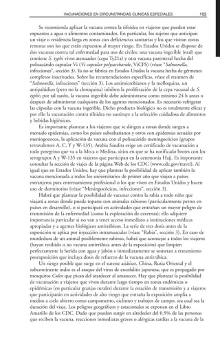 Se recomienda aplicar la vacuna contra la tifoidea en viajeros que pueden estar
expuestos a agua o alimentos contaminados. En particular, los sujetos que anticipan
un viaje o residencia larga en zonas con deficiencias sanitarias y los que visitan zonas
remotas son los que están expuestos al mayor riesgo. En Estados Unidos se dispone de
dos vacunas contra tal enfermedad para uso de civiles: una vacuna ingerible (oral) que
contiene S. typhi vivos atenuados (cepa Ty21a) y otra vacuna parenteral hecha del
polisacárido capsular Vi (Vi capsular polysaccharide, ViCPS) (véase “Salmonella,
infecciones”, sección 3). Ya no se fabrica en Estados Unidos la vacuna hecha de gérmenes
completos inactivados. Sobre las recomendaciones específicas, véase el resumen de
“Salmonella, infecciones” (sección 3). Los antimicrobianos y la mefloquina, un
antipalúdico (pero no la cloroquina) inhiben la proliferación de la cepa vacunal de S.
typhi; por tal razón, la vacuna ingerible debe administrarse como mínimo 24 h antes o
después de administrar cualquiera de los agentes mencionados. Es necesario refrigerar
las cápsulas con la vacuna ingerible. Dicho producto biológico no es totalmente eficaz y
por ello la vacunación contra tifoidea no sustituye a la selección cuidadosa de alimentos
y bebidas higiénicos.
Es importante plantear a los viajeros que se dirigen a zonas donde surgen a
menudo epidemias, como los países subsaharianos y otros con epidemias actuales por
meningococos, la aplicación de vacuna con el polisacárido meningocócico (grupos
tetravalentes A, C, Y y W-135). Arabia Saudita exige un certificado de vacunación a
todo peregrino que va a la Meca o Medina, sitios en que se ha notificado brotes con los
serogrupos A y W-135 en viajeros que participan en la ceremonia Hajj. Es importante
consultar la sección de viajes de la página Web de los CDC (www.cdc.gov/travel). Al
igual que en Estados Unidos, hay que plantear la posibilidad de aplicar también la
vacuna mencionada a todos los universitarios de primer año que viajan a países
extranjeros para entrenamiento profesional o los que viven en Estados Unidos y hacen
uso de dormitorios (véase “Meningocócicas, infecciones”, sección 3).
Habrá que plantear la posibilidad de vacunar contra la rabia a todo niño que
viajará a zonas donde puede toparse con animales rabiosos (particularmente perros en
países en desarrollo), o si participará en actividades que entrañan un mayor peligro de
transmisión de la enfermedad (como la exploración de cavernas); ello adquiere
importancia particular si no van a tener acceso inmediato a instituciones médicas
apropiadas y a agentes biológicos antirrábicos. La serie de tres dosis antes de la
exposición se aplica por inyección intramuscular (véase “Rabia”, sección 3). En caso de
mordedura de un animal posiblemente rabioso, habrá que aconsejar a todos los viajeros
(hayan recibido o no vacuna antirrábica antes de la exposición) que limpien
perfectamente la herida con agua y jabón e inmediatamente se sometan a tratamiento
posexposición que incluya dosis de refuerzo de la vacuna antirrábica.
Un riesgo posible que surge en el sureste asiático, China, Rusia Oriental y el
subcontinente indio es el ataque del virus de encefalitis japonesa, que es propagado por
mosquitos Culex que pican del atardecer al amanecer. Hay que plantear la posibilidad
de vacunación a viajeros que viven durante largo tiempo en zonas endémicas o
epidémicas (en particular granjas rurales) durante la estación de transmisión y a viajeros
que participarán en actividades de alto riesgo que entraña la exposición amplia a
medios a cielo abierto como campamento, ciclismo y trabajos de campo, sea cual sea la
duración del viaje. Los peligros geográficos y estacionales se exponen en el Libro
Amarillo de los CDC. Dado que pueden surgir en alrededor del 0.5% de las personas
que reciben la vacuna, reacciones inmediatas graves o alérgicas tardías a la vacuna de la
105VACUNACIONES EN CIRCUNSTANCIAS CLÍNICAS ESPECIALES
 
