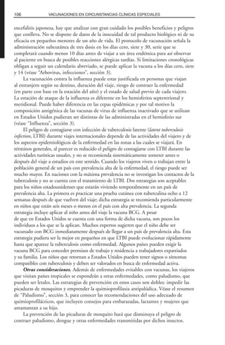 encefalitis japonesa, hay que analizar con gran cuidado los posibles beneficios y peligros
que conlleva. No se dispone de datos de la inocuidad de tal producto biológico ni de su
eficacia en pequeños menores de un año de vida. El protocolo de vacunación señala la
administración subcutánea de tres dosis en los días cero, siete y 30, serie que se
completará cuando menos 10 días antes de viajar a un área endémica para así observar
al paciente en busca de posibles reacciones alérgicas tardías. Si limitaciones cronológicas
obligan a seguir un calendario abreviado, se puede aplicar la vacuna a los días cero, siete
y 14 (véase “Arbovirus, infecciones”, sección 3).
La vacunación contra la influenza puede estar justificada en personas que viajan
al extranjero según su destino, duración del viaje, riesgo de contraer la enfermedad
(en parte con base en la estación del año) y el estado de salud previo de cada viajero.
La estación de ataque de la influenza es diferente en los hemisferios septentrional y
meridional. Puede haber diferencia en las cepas epidémicas y por tal motivo la
composición antigénica de las vacunas de virus de influenza inactivado que se utilizan
en Estados Unidos pudieran ser distintas de las administradas en el hemisferio sur
(véase “Influenza”, sección 3).
El peligro de contagiarse con infección de tuberculosis latente (latent tuberculosis
infection, LTBI) durante viajes internacionales depende de las actividades del viajero y de
los aspectos epidemiológicos de la enfermedad en las zonas a las cuales se viajará. En
términos generales, al parecer es reducido el peligro de contagiarse con LTBI durante las
actividades turísticas usuales, y no se recomienda sistemáticamente someter antes o
después del viaje a estudios en este sentido. Cuando los viajeros viven o trabajan entre la
población general de un país con prevalencia alta de la enfermedad, el riesgo puede ser
mucho mayor. En naciones con la máxima prevalencia no se investigan los contactos de la
tuberculosis y no se cuenta con el tratamiento de LTBI. Dos estrategias son aceptables
para los niños estadounidenses que estarán viviendo temporalmente en un país de
prevalencia alta. La primera es practicar una prueba cutánea con tuberculina ocho a 12
semanas después de que vuelven del viaje; dicha estrategia se recomienda particularmente
en niños que están seis meses o menos en el país con alta prevalencia. La segunda
estrategia incluye aplicar al niño antes del viaje la vacuna BCG. A pesar
de que en Estados Unidos se cuenta con una forma de dicha vacuna, son pocos los
individuos a los que se la aplican. Muchos expertos sugieren que el niño debe ser
vacunado con BCG inmediatamente después de llegar a un país de prevalencia alta. Esta
estrategia pudiera ser la mejor en pequeños en que LTBI puede evolucionar rápidamente
hasta que aparece la tuberculosis como enfermedad. Algunos países pueden exigir la
vacuna BCG para conceder permisos de trabajo y residencia a trabajadores expatriados
y su familia. Los niños que retornan a Estados Unidos pueden tener signos o síntomas
compatibles con tuberculosis y deben ser valorados en busca de enfermedad activa.
Otras consideraciones. Además de enfermedades evitables con vacunas, los viajeros
que visitan países tropicales se expondrán a otras enfermedades, como paludismo, que
pueden ser letales. Las estrategias de prevención en estos casos son dobles: impedir las
picaduras de mosquitos y emprender la quimioprofilaxia antipalúdica. Véase el resumen
de “Paludismo”, sección 3, para conocer las recomendaciones del uso adecuado de
quimioprofilácticos, que incluyen consejos para embarazadas, lactantes y mujeres que
amamantan a su hijo.
La prevención de las picaduras de mosquito hará que disminuya el peligro de
contraer paludismo, dengue y otras enfermedades transmitidas por dichos insectos.
106 VACUNACIONES EN CIRCUNSTANCIAS CLÍNICAS ESPECIALES
 