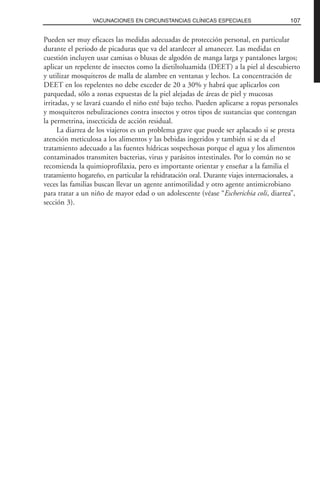 Pueden ser muy eficaces las medidas adecuadas de protección personal, en particular
durante el periodo de picaduras que va del atardecer al amanecer. Las medidas en
cuestión incluyen usar camisas o blusas de algodón de manga larga y pantalones largos;
aplicar un repelente de insectos como la dietiltoluamida (DEET) a la piel al descubierto
y utilizar mosquiteros de malla de alambre en ventanas y lechos. La concentración de
DEET en los repelentes no debe exceder de 20 a 30% y habrá que aplicarlos con
parquedad, sólo a zonas expuestas de la piel alejadas de áreas de piel y mucosas
irritadas, y se lavará cuando el niño esté bajo techo. Pueden aplicarse a ropas personales
y mosquiteros nebulizaciones contra insectos y otros tipos de sustancias que contengan
la permetrina, insecticida de acción residual.
La diarrea de los viajeros es un problema grave que puede ser aplacado si se presta
atención meticulosa a los alimentos y las bebidas ingeridos y también si se da el
tratamiento adecuado a las fuentes hídricas sospechosas porque el agua y los alimentos
contaminados transmiten bacterias, virus y parásitos intestinales. Por lo común no se
recomienda la quimioprofilaxia, pero es importante orientar y enseñar a la familia el
tratamiento hogareño, en particular la rehidratación oral. Durante viajes internacionales, a
veces las familias buscan llevar un agente antimotilidad y otro agente antimicrobiano
para tratar a un niño de mayor edad o un adolescente (véase “Escherichia coli, diarrea”,
sección 3).
107VACUNACIONES EN CIRCUNSTANCIAS CLÍNICAS ESPECIALES
 