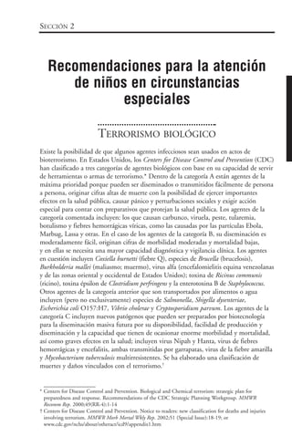 TERRORISMO BIOLÓGICO
Existe la posibilidad de que algunos agentes infecciosos sean usados en actos de
bioterrorismo. En Estados Unidos, los Centers for Disease Control and Prevention (CDC)
han clasificado a tres categorías de agentes biológicos con base en su capacidad de servir
de herramientas o armas de terrorismo.* Dentro de la categoría A están agentes de la
máxima prioridad porque pueden ser diseminados o transmitidos fácilmente de persona
a persona, originar cifras altas de muerte con la posibilidad de ejercer importantes
efectos en la salud pública, causar pánico y perturbaciones sociales y exigir acción
especial para contar con preparativos que protejan la salud pública. Los agentes de la
categoría comentada incluyen: los que causan carbunco, viruela, peste, tularemia,
botulismo y fiebres hemorrágicas víricas, como las causadas por las partículas Ebola,
Marbug, Lassa y otras. En el caso de los agentes de la categoría B, su diseminación es
moderadamente fácil, originan cifras de morbilidad moderadas y mortalidad bajas,
y en ellas se necesita una mayor capacidad diagnóstica y vigilancia clínica. Los agentes
en cuestión incluyen Coxiella burnetti (fiebre Q), especies de Brucella (brucelosis),
Burkholderia mallei (maliasmo; muermo), virus alfa (encefalomielitis equina venezolanas
y de las zonas oriental y occidental de Estados Unidos); toxina de Ricinus communis
(ricino), toxina épsilon de Clostridium perfringens y la enterotoxina B de Staphylococcus.
Otros agentes de la categoría anterior que son transportados por alimentos o agua
incluyen (pero no exclusivamente) especies de Salmonella, Shigella dysenteriae,
Escherichia coli O157:H7, Vibrio cholerae y Cryptosporidium parvum. Los agentes de la
categoría C incluyen nuevos patógenos que pueden ser preparados por biotecnología
para la diseminación masiva futura por su disponibilidad, facilidad de producción y
diseminación y la capacidad que tienen de ocasionar enorme morbilidad y mortalidad,
así como graves efectos en la salud; incluyen virus Nipah y Hanta, virus de fiebres
hemorrágicas y encefalitis, ambas transmitidas por garrapatas, virus de la fiebre amarilla
y Mycobacterium tuberculosis multirresistentes. Se ha elaborado una clasificación de
muertes y daños vinculados con el terrorismo.†
SECCIÓN 2
Recomendaciones para la atención
de niños en circunstancias
especiales
* Centers for Disease Control and Prevention. Biological and Chemical terrorism: strategic plan for
preparedness and response. Recommendations of the CDC Strategic Planning Workgroup. MMWR
Recomm Rep. 2000;49(RR-4):1-14
† Centers for Disease Control and Prevention. Notice to readers: new classification for deaths and injuries
involving terrorism. MMWR Morb Mortal Wkly Rep. 2002;51 (Special Issue):18-19; or
www.cdc.gov/nchs/about/otheract/icd9/appendix1.htm
 