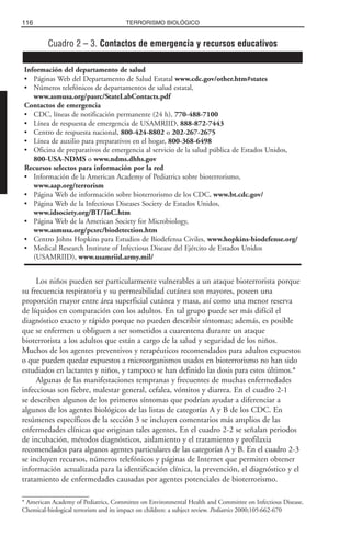 Los niños pueden ser particularmente vulnerables a un ataque bioterrorista porque
su frecuencia respiratoria y su permeabilidad cutánea son mayores, poseen una
proporción mayor entre área superficial cutánea y masa, así como una menor reserva
de líquidos en comparación con los adultos. En tal grupo puede ser más difícil el
diagnóstico exacto y rápido porque no pueden describir síntomas; además, es posible
que se enfermen u obliguen a ser sometidos a cuarentena durante un ataque
bioterrorista a los adultos que están a cargo de la salud y seguridad de los niños.
Muchos de los agentes preventivos y terapéuticos recomendados para adultos expuestos
o que pueden quedar expuestos a microorganismos usados en bioterrorismo no han sido
estudiados en lactantes y niños, y tampoco se han definido las dosis para estos últimos.*
Algunas de las manifestaciones tempranas y frecuentes de muchas enfermedades
infecciosas son fiebre, malestar general, cefalea, vómitos y diarrea. En el cuadro 2-1
se describen algunos de los primeros síntomas que podrían ayudar a diferenciar a
algunos de los agentes biológicos de las listas de categorías A y B de los CDC. En
resúmenes específicos de la sección 3 se incluyen comentarios más amplios de las
enfermedades clínicas que originan tales agentes. En el cuadro 2-2 se señalan periodos
de incubación, métodos diagnósticos, aislamiento y el tratamiento y profilaxia
recomendados para algunos agentes particulares de las categorías A y B. En el cuadro 2-3
se incluyen recursos, números telefónicos y páginas de Internet que permiten obtener
información actualizada para la identificación clínica, la prevención, el diagnóstico y el
tratamiento de enfermedades causadas por agentes potenciales de bioterrorismo.
116 TERRORISMO BIOLÓGICO
* American Academy of Pediatrics, Committee on Environmental Health and Committee on Infectious Disease.
Chemical-biological terrorism and its impact on children: a subject review. Pediatrics 2000;105:662-670
Cuadro 2 – 3. Contactos de emergencia y recursos educativos
Información del departamento de salud
• Páginas Web del Departamento de Salud Estatal www.cdc.gov/other.htm#states
• Números telefónicos de departamentos de salud estatal,
www.asmusa.org/pasrc/StateLabContacts.pdf
Contactos de emergencia
• CDC, líneas de notificación permanente (24 h), 770-488-7100
• Línea de respuesta de emergencia de USAMRIID, 888-872-7443
• Centro de respuesta nacional, 800-424-8802 o 202-267-2675
• Línea de auxilio para preparativos en el hogar, 800-368-6498
• Oficina de preparativos de emergencia al servicio de la salud pública de Estados Unidos,
800-USA-NDMS o www.ndms.dhhs.gov
Recursos selectos para información por la red
• Información de la American Academy of Pediatrics sobre bioterrorismo,
www.aap.org/terrorism
• Página Web de información sobre bioterrorismo de los CDC, www.bt.cdc.gov/
• Página Web de la Infectious Diseases Society de Estados Unidos,
www.idsociety.org/BT/ToC.htm
• Página Web de la American Society for Microbiology,
www.asmusa.org/pcsrc/biodetection.htm
• Centro Johns Hopkins para Estudios de Biodefensa Civiles, www.hopkins-biodefense.org/
• Medical Research Institute of Infectious Disease del Ejército de Estados Unidos
(USAMRIID), www.usamriid.army.mil/
 