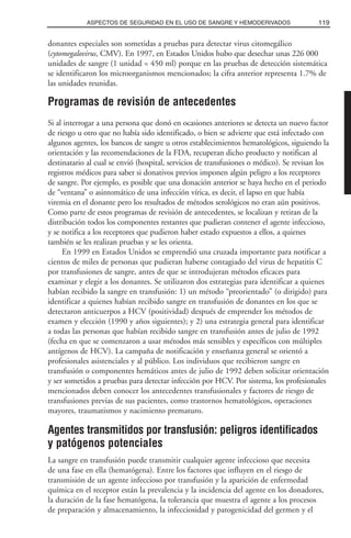 donantes especiales son sometidas a pruebas para detectar virus citomegálico
(cytomegalovirus, CMV). En 1997, en Estados Unidos hubo que desechar unas 226 000
unidades de sangre (1 unidad = 450 ml) porque en las pruebas de detección sistemática
se identificaron los microorganismos mencionados; la cifra anterior representa 1.7% de
las unidades reunidas.
Programas de revisión de antecedentes
Si al interrogar a una persona que donó en ocasiones anteriores se detecta un nuevo factor
de riesgo u otro que no había sido identificado, o bien se advierte que está infectado con
algunos agentes, los bancos de sangre u otros establecimientos hematológicos, siguiendo la
orientación y las recomendaciones de la FDA, recuperan dicho producto y notifican al
destinatario al cual se envió (hospital, servicios de transfusiones o médico). Se revisan los
registros médicos para saber si donativos previos imponen algún peligro a los receptores
de sangre. Por ejemplo, es posible que una donación anterior se haya hecho en el periodo
de “ventana” o asintomático de una infección vírica, es decir, el lapso en que había
viremia en el donante pero los resultados de métodos serológicos no eran aún positivos.
Como parte de estos programas de revisión de antecedentes, se localizan y retiran de la
distribución todos los componentes restantes que pudieran contener el agente infeccioso,
y se notifica a los receptores que pudieron haber estado expuestos a ellos, a quienes
también se les realizan pruebas y se les orienta.
En 1999 en Estados Unidos se emprendió una cruzada importante para notificar a
cientos de miles de personas que pudieran haberse contagiado del virus de hepatitis C
por transfusiones de sangre, antes de que se introdujeran métodos eficaces para
examinar y elegir a los donantes. Se utilizaron dos estrategias para identificar a quienes
habían recibido la sangre en transfusión: 1) un método “preorientado” (o dirigido) para
identificar a quienes habían recibido sangre en transfusión de donantes en los que se
detectaron anticuerpos a HCV (positividad) después de emprender los métodos de
examen y elección (1990 y años siguientes); y 2) una estrategia general para identificar
a todas las personas que habían recibido sangre en transfusión antes de julio de 1992
(fecha en que se comenzaron a usar métodos más sensibles y específicos con múltiples
antígenos de HCV). La campaña de notificación y enseñanza general se orientó a
profesionales asistenciales y al público. Los individuos que recibieron sangre en
transfusión o componentes hemáticos antes de julio de 1992 deben solicitar orientación
y ser sometidos a pruebas para detectar infección por HCV. Por sistema, los profesionales
mencionados deben conocer los antecedentes transfusionales y factores de riesgo de
transfusiones previas de sus pacientes, como trastornos hematológicos, operaciones
mayores, traumatismos y nacimiento prematuro.
Agentes transmitidos por transfusión: peligros identificados
y patógenos potenciales
La sangre en transfusión puede transmitir cualquier agente infeccioso que necesita
de una fase en ella (hematógena). Entre los factores que influyen en el riesgo de
transmisión de un agente infeccioso por transfusión y la aparición de enfermedad
química en el receptor están la prevalencia y la incidencia del agente en los donadores,
la duración de la fase hematógena, la tolerancia que muestra el agente a los procesos
de preparación y almacenamiento, la infecciosidad y patogenicidad del germen y el
119ASPECTOS DE SEGURIDAD EN EL USO DE SANGRE Y HEMODERIVADOS
 