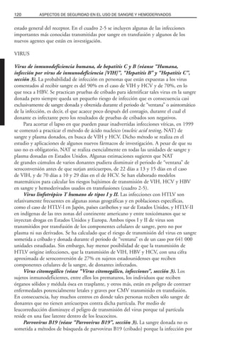 estado general del receptor. En el cuadro 2-5 se incluyen algunas de las infecciones
importantes más conocidas transmitidas por sangre en transfusión y algunos de los
nuevos agentes que están en investigación.
VIRUS
Virus de inmunodeficiencia humana, de hepatitis C y B (véanse “Humana,
infección por virus de inmunodeficiencia [VIH]”, “Hepatitis B” y “Hepatitis C”,
sección 3). La probabilidad de infección en personas que están expuestas a los virus
comentados al recibir sangre es del 90% en el caso de VIH y HCV y de 70%, en lo
que toca a HBV. Se practican pruebas de cribado para identificar tales virus en la sangre
donada pero siempre queda un pequeño riesgo de infección que es consecuencia casi
exclusivamente de sangre donada y obtenida durante el periodo de “ventana” o asintomático
de la infección, es decir, el que acaece poco después del contagio, durante el cual el
donante es infectante pero los resultados de pruebas de cribados son negativos.
Para acortar el lapso en que pueden pasar inadvertidas infecciones víricas, en 1999
se comenzó a practicar el método de ácido nucleico (nucleic acid testing, NAT) de
sangre y plasma donados, en busca de VIH y HCV. Dicho método se realiza en el
estudio y aplicaciones de algunos nuevos fármacos de investigación. A pesar de que su
uso no es obligatorio, NAT se realiza esencialmente en todas las unidades de sangre y
plasma donadas en Estados Unidos. Algunas estimaciones sugieren que NAT
de grandes cúmulos de varios donantes pudiera disminuir el periodo de “ventana” de
seroconversión antes de que surjan anticuerpos, de 22 días a 13 y 15 días en el caso
de VIH, y de 70 días a 10 y 29 días en el de HCV. Se han elaborado modelos
matemáticos para calcular los riesgos bajísimos de transmisión de VIH, HCV y HBV
en sangre y hemoderivados usados en transfusiones (cuadro 2-5).
Virus linfotrópico T humano de tipos I y II. Las infecciones con HTLV son
relativamente frecuentes en algunas zonas geográficas y en poblaciones específicas,
como el caso de HTLV-I en Japón, países caribeños y sur de Estados Unidos, y HTLV-II
en indígenas de las tres zonas del continente americano y entre toxicómanos que se
inyectan drogas en Estados Unidos y Europa. Ambos tipos I y II de virus son
transmitidos por transfusión de los componentes celulares de sangre, pero no por
plasma ni sus derivados. Se ha calculado que el riesgo de transmisión del virus en sangre
sometida a cribado y donada durante el periodo de “ventana” es de un caso por 641 000
unidades estudiadas. Sin embargo, hay menor posibilidad de que la transmisión de
HTLV origine infecciones, que la transmisión de VIH, HBV y HCV, con una cifra
aproximada de seroconversión de 27% en sujetos estadounidenses que reciben
componentes celulares de la sangre, de donantes infectados.
Virus citomegálico (véase “Virus citomegálico, infecciones”, sección 3). Los
sujetos inmunodeficientes, entre ellos los prematuros, los individuos que reciben
órganos sólidos y médula ósea en trasplante, y otros más, están en peligro de contraer
enfermedades potencialmente letales y graves por CMV transmitido en transfusión.
En consecuencia, hay muchos centros en donde tales personas reciben sólo sangre de
donantes que no tienen anticuerpos contra dicha partícula. Por medio de
leucorreducción disminuye el peligro de transmisión del virus porque tal partícula
reside en una fase latente dentro de los leucocitos.
Parvovirus B19 (véase “Parvovirus B19”, sección 3). La sangre donada no es
sometida a métodos de búsqueda de parvovirus B19 (cribado) porque la infección por
120 ASPECTOS DE SEGURIDAD EN EL USO DE SANGRE Y HEMODERIVADOS
 