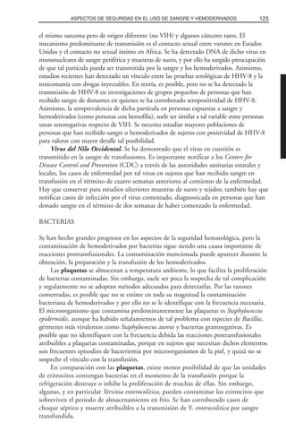 el mismo sarcoma pero de origen diferente (no VIH) y algunos cánceres raros. El
mecanismo predominante de transmisión es el contacto sexual entre varones en Estados
Unidos y el contacto no sexual íntimo en Africa. Se ha detectado DNA de dicho virus en
mononucleares de sangre periférica y muestras de suero, y por ello ha surgido preocupación
de que tal partícula pueda ser transmitida por la sangre y los hemoderivados. Asimismo,
estudios recientes han detectado un vínculo entre las pruebas serológicas de HHV-8 y la
toxicomanía con drogas inyectables. En teoría, es posible, pero no se ha detectado la
transmisión de HHV-8 en investigaciones de grupos pequeños de personas que han
recibido sangre de donantes en quienes se ha corroborado seropositividad de HHV-8.
Asimismo, la seroprevalencia de dicha partícula en personas expuestas a sangre y
hemoderivados (como personas con hemofilia), suele ser similar a tal variable entre personas
sanas seronegativas respecto de VIH. Se necesita estudiar mayores poblaciones de
personas que han recibido sangre o hemoderivados de sujetos con positividad de HHV-8
para valorar con mayor detalle tal posibilidad.
Virus del Nilo Occidental. Se ha demostrado que el virus en cuestión es
transmitido en la sangre de transfusiones. Es importante notificar a los Centers for
Disease Control and Prevention (CDC) a través de las autoridades sanitarias estatales y
locales, los casos de enfermedad por tal virus en sujetos que han recibido sangre en
transfusión en el término de cuatro semanas anteriores al comienzo de la enfermedad.
Hay que conservar para estudios ulteriores muestras de suero y tejidos; también hay que
notificar casos de infección por el virus comentado, diagnosticada en personas que han
donado sangre en el término de dos semanas de haber comenzado la enfermedad.
BACTERIAS
Se han hecho grandes progresos en los aspectos de la seguridad hematológica, pero la
contaminación de hemoderivados por bacterias sigue siendo una causa importante de
reacciones postransfusionales. La contaminación mencionada puede aparecer durante la
obtención, la preparación y la transfusión de los hemoderivados.
Las plaquetas se almacenan a temperatura ambiente, lo que facilita la proliferación
de bacterias contaminadas. Sin embargo, suele ser poca la sospecha de tal complicación
y regularmente no se adoptan métodos adecuados para detectarlas. Por las razones
comentadas, es posible que no se estime en toda su magnitud la contaminación
bacteriana de hemoderivados y por ello no se le identifique con la frecuencia necesaria.
El microorganismo que contamina predominantemente las plaquetas es Staphylococcus
epidermidis, aunque ha habido señalamientos de tal problema con especies de Bacillus,
gérmenes más virulentos como Staphylococcus aureus y bacterias gramnegativas. Es
posible que no identifiquen con la frecuencia debida las reacciones postransfusionales
atribuibles a plaquetas contaminadas, porque en sujetos que necesitan dichos elementos
son frecuentes episodios de bacteriemia por microorganismos de la piel, y quizá no se
sospeche el vínculo con la transfusión.
En comparación con las plaquetas, existe menor posibilidad de que las unidades
de eritrocitos contengan bacterias en el momento de la transfusión porque la
refrigeración destruye o inhibe la proliferación de muchas de ellas. Sin embargo,
algunas, y en particular Yersinia enterocolitica, pueden contaminar los eritrocitos que
sobreviven el periodo de almacenamiento en frío. Se han corroborado casos de
choque séptico y muerte atribuibles a la transmisión de Y. enterocolitica por sangre
transfundida.
123ASPECTOS DE SEGURIDAD EN EL USO DE SANGRE Y HEMODERIVADOS
 