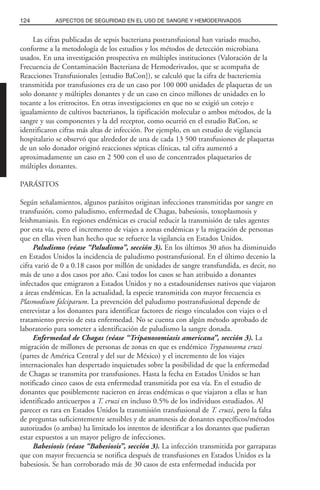 Las cifras publicadas de sepsis bacteriana postransfusional han variado mucho,
conforme a la metodología de los estudios y los métodos de detección microbiana
usados. En una investigación prospectiva en múltiples instituciones (Valoración de la
Frecuencia de Contaminación Bacteriana de Hemoderivados, que se acompaña de
Reacciones Transfusionales [estudio BaCon]), se calculó que la cifra de bacteriemia
transmitida por transfusiones era de un caso por 100 000 unidades de plaquetas de un
solo donante y múltiples donantes y de un caso en cinco millones de unidades en lo
tocante a los eritrocitos. En otras investigaciones en que no se exigió un cotejo e
igualamiento de cultivos bacterianos, la tipificación molecular o ambos métodos, de la
sangre y sus componentes y la del receptor, como ocurrió en el estudio BaCon, se
identificaron cifras más altas de infección. Por ejemplo, en un estudio de vigilancia
hospitalario se observó que alrededor de una de cada 13 500 transfusiones de plaquetas
de un solo donador originó reacciones sépticas clínicas, tal cifra aumentó a
aproximadamente un caso en 2 500 con el uso de concentrados plaquetarios de
múltiples donantes.
PARÁSITOS
Según señalamientos, algunos parásitos originan infecciones transmitidas por sangre en
transfusión, como paludismo, enfermedad de Chagas, babesiosis, toxoplasmosis y
leishmaniasis. En regiones endémicas es crucial reducir la transmisión de tales agentes
por esta vía, pero el incremento de viajes a zonas endémicas y la migración de personas
que en ellas viven han hecho que se refuerce la vigilancia en Estados Unidos.
Paludismo (véase “Paludismo”, sección 3). En los últimos 30 años ha disminuido
en Estados Unidos la incidencia de paludismo postransfusional. En el último decenio la
cifra varió de 0 a 0.18 casos por millón de unidades de sangre transfundida, es decir, no
más de uno a dos casos por año. Casi todos los casos se han atribuido a donantes
infectados que emigraron a Estados Unidos y no a estadounidenses nativos que viajaron
a áreas endémicas. En la actualidad, la especie transmitida con mayor frecuencia es
Plasmodium falciparum. La prevención del paludismo postransfusional depende de
entrevistar a los donantes para identificar factores de riesgo vinculados con viajes o el
tratamiento previo de esta enfermedad. No se cuenta con algún método aprobado de
laboratorio para someter a identificación de paludismo la sangre donada.
Enfermedad de Chagas (véase “Tripanosomiasis americana”, sección 3). La
migración de millones de personas de zonas en que es endémico Trypanosoma cruzi
(partes de América Central y del sur de México) y el incremento de los viajes
internacionales han despertado inquietudes sobre la posibilidad de que la enfermedad
de Chagas se transmita por transfusiones. Hasta la fecha en Estados Unidos se han
notificado cinco casos de esta enfermedad transmitida por esa vía. En el estudio de
donantes que posiblemente nacieron en áreas endémicas o que viajaron a ellas se han
identificado anticuerpos a T. cruzi en incluso 0.5% de los individuos estudiados. Al
parecer es rara en Estados Unidos la transmisión transfusional de T. cruzi, pero la falta
de preguntas suficientemente sensibles y de anamnesis de donantes específicos/métodos
autorizados (o ambas) ha limitado los intentos de identificar a los donantes que pudieran
estar expuestos a un mayor peligro de infecciones.
Babesiosis (véase “Babesiosis”, sección 3). La infección transmitida por garrapatas
que con mayor frecuencia se notifica después de transfusiones en Estados Unidos es la
babesiosis. Se han corroborado más de 30 casos de esta enfermedad inducida por
124 ASPECTOS DE SEGURIDAD EN EL USO DE SANGRE Y HEMODERIVADOS
 