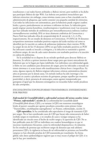 transfusiones y casi todos fueron atribuidos a Babesia microti, pero también se ha dicho
que participan Babesia de tipo WA1. Las babesias son parásitos intracelulares que
infectan eritrocitos; sin embargo, como mínimo cuatro casos se han vinculado con la
administración de plaquetas, que suelen contener una pequeña cantidad de eritrocitos.
Casi todas las infecciones son asintomáticas, pero la babesiosis puede originar cuadros
letales y graves, particularmente en ancianos o enfermos sin bazo. La infección grave
puede originar anemia hemolítica, trombocitopenia e insuficiencia renal. Las encuestas
que han utilizado métodos de antibióticos por inmunofluorescencia indirecta (indirect
immunofluorescence antibody, IFA) en áreas altamente endémicas de Connecticut y
Nueva York han indicado cifras de seropositividad de B. microti de 1.2 y 4.3%,
respectivamente. En un estudio de donantes en Connecticut, 19 (56%) de 34 donantes
seropositivos mostraron resultados positivos respecto del ácido nucleico tal como se
identificó por la reacción en cadena de polimerasa (polymerase chain reaction, PCR).
La sangre de tres de los 15 donantes (20%) en que hubo resultados positivos en PCR
fue infectante cuando se inoculó a crimigetos, y la infección se transmitió a quienes
recibieron sangre, de uno de cada cuatro donantes con resultados positivos a la reacción
en cadena de polimerasa.
En la actualidad no se dispone de un método aprobado para detectar Babesia en
donantes. Se solicita a quienes intentan donar sangre pero que tienen antecedentes de
babesiosis que no lo hagan por lapso indefinido. Los individuos con enfermedad aguda
o fiebre no son candidatos para donaciones de sangre, pero los infectados a menudo no
tienen síntomas o si acaso tienen sólo manifestaciones clínicas leves e inespecíficas. En
suma, algunas especies de Babesia originan infecciones crónicas asintomáticas durante
años en personas por lo demás sanas. Un método ineficaz ha sido interrogar a los
donantes en cuanto a picaduras recientes de garrapatas, porque aquellos que muestran
positividad, es decir, presencia de anticuerpos contra agentes transportados por
garrapatas al igual que los donantes seronegativos no recuerdan haber tenido picaduras
de tales artrópodos.
ENCEFALOPATÍAS ESPONGIFORMES TRANSMISIBLES: ENFERMEDADES
POR PRIONES
Enfermedad de Creutzfeldt-Jakob y enfermedad variante del mismo nombre (véase
“Priones, enfermedades”, sección 3). La enfermedad de Creutzfeldt-Jakob
(Creutzfeldt-Jakob disease, CJD) y su variante (vCJD) son trastornos neurológicos
letales al parecer causados por agentes peculiares conocidos como priones (véase
“Transmisibles, encefalopatías espongiformes” en Priones, enfermedades, sección 3).
CJD esporádica. Se ha considerado sólo especulativo el riesgo de transmitir CJD
por sangre. No se han corroborado casos de CJD que hayan sido consecuencia de haber
recibido sangre en transfusión, y en estudios de casos y testigos tampoco se ha
identificado un vínculo entre el hecho de recibir sangre y la aparición de CJD. No se
han publicado casos de CJD en individuos con cuadros hematológicos en que se
necesitan transfusiones frecuentes, como la enfermedad drepanocítica y la talasemia.
En los estudios de personas que recibieron sangre de donantes que más adelante
presentaron CJD y la vigilancia en busca de tal enfermedad en personas con hemofilia
tampoco se han obtenido pruebas de CJD transmitida por transfusión. En forma
global, tales datos epidemiológicos sugieren que es muy escaso el peligro de CJD, si es
que lo hay, por transfusión.
125ASPECTOS DE SEGURIDAD EN EL USO DE SANGRE Y HEMODERIVADOS
 