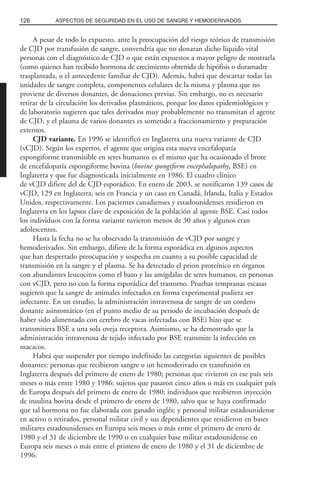 A pesar de todo lo expuesto, ante la preocupación del riesgo teórico de transmisión
de CJD por transfusión de sangre, convendría que no donaran dicho líquido vital
personas con el diagnóstico de CJD o que están expuestos a mayor peligro de mostrarla
(como quienes han recibido hormona de crecimiento obtenida de hipófisis o duramadre
trasplantada, o el antecedente familiar de CJD). Además, habrá que descartar todas las
unidades de sangre completa, componentes celulares de la misma y plasma que no
proviene de diversos donantes, de donaciones previas. Sin embargo, no es necesario
retirar de la circulación los derivados plasmáticos, porque los datos epidemiológicos y
de laboratorio sugieren que tales derivados muy probablemente no transmitan el agente
de CJD, y el plasma de varios donantes es sometido a fraccionamiento y preparación
extensos.
CJD variante. En 1996 se identificó en Inglaterra una nueva variante de CJD
(vCJD). Según los expertos, el agente que origina esta nueva encefalopatía
espongiforme transmisible en seres humanos es el mismo que ha ocasionado el brote
de encefalopatía espongiforme bovina (bovine spongiform encephalopathy, BSE) en
Inglaterra y que fue diagnosticada inicialmente en 1986. El cuadro clínico
de vCJD difiere del de CJD esporádico. En enero de 2003, se notificaron 139 casos de
vCJD, 129 en Inglaterra, seis en Francia y un caso en Canadá, Irlanda, Italia y Estados
Unidos, respectivamente. Los pacientes canadienses y estadounidenses residieron en
Inglaterra en los lapsos clave de exposición de la población al agente BSE. Casi todos
los individuos con la forma variante tuvieron menos de 30 años y algunos eran
adolescentes.
Hasta la fecha no se ha observado la transmisión de vCJD por sangre y
hemoderivados. Sin embargo, difiere de la forma esporádica en algunos aspectos
que han despertado preocupación y sospecha en cuanto a su posible capacidad de
transmisión en la sangre y el plasma. Se ha detectado el prion proteínico en órganos
con abundantes leucocitos como el bazo y las amígdalas de seres humanos, en personas
con vCJD, pero no con la forma esporádica del trastorno. Pruebas tempranas escasas
sugieren que la sangre de animales infectados en forma experimental pudiera ser
infectante. En un estudio, la administración intravenosa de sangre de un cordero
donante asintomático (en el punto medio de su periodo de incubación después de
haber sido alimentado con cerebro de vacas infectadas con BSE) hizo que se
transmitiera BSE a una sola oveja receptora. Asimismo, se ha demostrado que la
administración intravenosa de tejido infectado por BSE transmite la infección en
macacos.
Habrá que suspender por tiempo indefinido las categorías siguientes de posibles
donantes: personas que recibieron sangre o un hemoderivado en transfusión en
Inglaterra después del primero de enero de 1980; personas que vivieron en ese país seis
meses o más entre 1980 y 1986; sujetos que pasaron cinco años o más en cualquier país
de Europa después del primero de enero de 1980; individuos que recibieron inyección
de insulina bovina desde el primero de enero de 1980, salvo que se haya confirmado
que tal hormona no fue elaborada con ganado inglés; y personal militar estadounidense
en activo o retirados, personal militar civil y sus dependientes que residieron en bases
militares estadounidenses en Europa seis meses o más entre el primero de enero de
1980 y el 31 de diciembre de 1990 o en cualquier base militar estadounidense en
Europa seis meses o más entre el primero de enero de 1980 y el 31 de diciembre de
1996.
126 ASPECTOS DE SEGURIDAD EN EL USO DE SANGRE Y HEMODERIVADOS
 