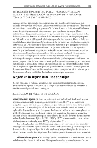 INFECCIONES TRANSMITIDAS POR ARTRÓPODOS (VÉASE MÁS
ADELANTE EN ESTA SECCIÓN “PREVENCIÓN DE INFECCIONES
TRANSMITIDAS POR GARRAPATAS”)
Algunos agentes transmitidos por garrapata que han surgido en fecha reciente han
causado preocupación en Estados Unidos (véase más adelante en esta sección “Prevención
de infecciones transmitidas por garrapatas”). La babesiosis es la infección notificada con
mayor frecuencia transmitida por garrapatas y por transfusión de sangre. Otros
señalamientos de agentes transmitidos por garrapatas y a su vez por transfusiones, se han
limitado a un caso de fiebre maculada de las Montañas Rocosas y fiebre por garrapatas
de Colorado, y un posible caso de ehrlichiosis granulocítica humana. Hasta la fecha no
se señalado que Borrelia burgdorferi sea transmitida por sangre en transfusión, aunque la
enfermedad de Lyme constituye el padecimiento transmitido por garrapatas notificado
con mayor frecuencia en Estados Unidos. Las personas infectadas con los agentes en
cuestión por picaduras de las garrapatas infectadas suelen estar asintomáticos o mostrar
sólo síntomas clínicos leves e inespecíficos (fiebre, cefaleas, mialgias). Por esta razón,
los donantes de sangre pueden sentirse sanos, pero tener en su circulación ya
microorganismos que a su vez pueden ser transmitidos por la sangre en transfusión. Las
estrategias para evitar las infecciones por artrópodos transmitidas en sangre en transfusión
se limitan en la actualidad a retrasar tal maniobra en caso de enfermedad aguda o fiebre.
No se dispone de algún método aprobado para identificar cualquiera de estos agentes en
los donantes. También una medida muy inespecífica como para ser eficaz es interrogar a
los donantes sobre la posibilidad de picaduras recientes por garrapatas.
Mejoría en la seguridad del uso de sangre
Se han planteado o realizado estrategias para disminuir todavía más el peligro de
transmisión de agentes infecciosos de la sangre y los hemoderivados. Se presentan a
continuación algunas de estas estrategias.
ELIMINACIÓN DE AGENTES INFECCIOSOS
Inactivación del agente. Se hace tratamiento de casi todos los derivados del plasma,
incluido el concentrado inmunoglobulínico intravenoso (IGIV) y los factores de
coagulación para eliminar agentes infecciosos que pudieran tener a pesar de las medidas
de detección. Los métodos para tal fin incluyen calor húmedo y seco, así como la
aplicación de un solvente y un detergente. En Estados Unidos se cuenta con plasma de
múltiples donantes para transfusión, tratado con solventes y detergentes, y también
están en estudio procedimientos para tratar plasma de un solo donante. El tratamiento
doble disuelve la cubierta lípida de VIH, HBV y HCV, pero no es eficaz contra virus
sin la cubierta mencionada como HAV y el parvovirus B19.
Por su fragilidad es más difícil inactivar patógenos en eritrocitos y plaquetas. Sin
embargo, se han creado algunos métodos como añadir psoralenos, y después exponer a
luz ultravioleta A, que se liga a los ácidos nucleico y bloquea la réplica de bacterias y
virus. Están en marcha investigaciones de estos compuestos tratados, en seres humanos.
Eliminación del agente. Otra estrategia en fase de revisión en la FDA en Estados Unidos
es la leucorreducción, en la cual se usan filtros para eliminar leucocitos del donante. De esta
127ASPECTOS DE SEGURIDAD EN EL USO DE SANGRE Y HEMODERIVADOS
 