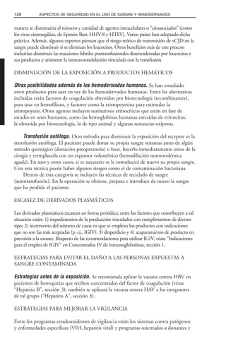 manera se disminuiría el número y cantidad de agentes intracelulares o “citoasociados” (como
los virus citomegálico, de Epstein-Barr, HHV-8 y HTLV). Varios países han adoptado dicha
práctica. Además, algunos expertos piensan que el riesgo teórico de transmisión de vCJD en la
sangre puede disminuir si se eliminan los leucocitos. Otros beneficios más de este proceso
incluirían disminuir las reacciones febriles postransfusionales desencadenadas por leucocitos y
sus productos y aminorar la inmunomodulación vinculada con la transfusión.
DISMINUCIÓN DE LA EXPOSICIÓN A PRODUCTOS HEMÁTICOS
Otras posibilidades además de los hemoderivados humanos. Se han estudiado
otros productos para usar en vez de los hemoderivados humanos. Entre las alternativas
incluidas están factores de coagulación obtenidos por biotecnología (recombinantes),
para usar en hemofílicos, y factores como la eritropoyetina para estimular la
eritropoyesis. Otros agentes incluyen sustitutivos eritrocíticos que están en fase de
estudio en seres humanos, como las hemoglobinas humanas extraídas de eritrocitos,
la obtenida por biotecnología, la de tipo animal y algunas sustancias oxíporas.
Transfusión autóloga. Otro método para disminuir la exposición del receptor es la
transfusión autóloga. El paciente puede donar su propia sangre semanas antes de algún
método quirúrgico (donación preoperatoria) o bien, hacerlo inmediatamente antes de la
cirugía y reemplazarla con un expansor volumétrico (hemodilución normovolémica
aguda). En uno y otros casos, si es necesario se le introducirá de nuevo su propia sangre.
Con esta técnica puede haber algunos riesgos como el de contaminación bacteriana.
Dentro de esta categoría se incluyen las técnicas de reciclado de sangre
(autotransfusión). En la operación se obtiene, prepara e introduce de nuevo la sangre
que ha perdido el paciente.
ESCASEZ DE DERIVADOS PLASMÁTICOS
Los derivados plasmáticos escasean en forma periódica; entre los factores que contribuyen a tal
situación están: 1) impedimentos de la producción vinculados con cumplimientos de diverso
tipo; 2) incremento del número de casos en que se emplean los productos con indicaciones
que no son las más aceptadas (p. ej., IGIV); 3) desperdicio y 4) acaparamiento de producto en
previsión a la escasez. Respecto de las recomendaciones para utilizar IGIV, véase “Indicaciones
para el empleo de IGIV” en Concentrados IV de inmunoglobulinas, sección 1.
ESTRATEGIAS PARA EVITAR EL DAÑO A LAS PERSONAS EXPUESTAS A
SANGRE CONTAMINADA
Estrategias antes de la exposición. Se recomienda aplicar la vacuna contra HBV en
pacientes de hemopatías que reciben concentrados del factor de coagulación (véase
“Hepatitis B”, sección 3); también se aplicará la vacuna contra HAV a los integrantes
de tal grupo (“Hepatitis A”, sección 3).
ESTRATEGIAS PARA MEJORAR LA VIGILANCIA
Entre los programas estadounidenses de vigilancia están los sistemas contra patógenos
y enfermedades específicas (VIH, hepatitis viral) y programas orientados a donantes y
128 ASPECTOS DE SEGURIDAD EN EL USO DE SANGRE Y HEMODERIVADOS
 