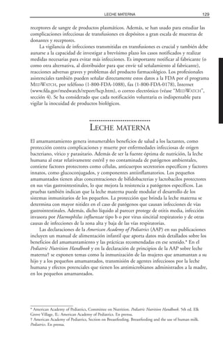 receptores de sangre de productos plasmáticos. Además, se han usado para estudiar las
complicaciones infecciosas de transfusiones en depósitos a gran escala de muestras de
donantes y receptores.
La vigilancia de infecciones transmitidas en transfusiones es crucial y también debe
aunarse a la capacidad de investigar a brevísimo plazo los casos notificados y realizar
medidas necesarias para evitar más infecciones. Es importante notificar al fabricante (o
como otra alternativa, al distribuidor para que envíe tal señalamiento al fabricante),
reacciones adversas graves y problemas del producto farmacológico. Los profesionales
asistenciales también pueden señalar directamente estos datos a la FDA por el programa
MEDWATCH, por teléfono (1-800-FDA-1088), fax (1-800-FDA-0178), Internet
(www.fda.gov/medwatch/report/hcp.htm), o correo electrónico (véase “MEDWATCH”,
sección 4). Se ha considerado que cada notificación voluntaria es indispensable para
vigilar la inocuidad de productos biológicos.
LECHE MATERNA
El amamantamiento genera innumerables beneficios de salud a los lactantes, como
protección contra complicaciones y muerte por enfermedades infecciosas de origen
bacteriano, vírico y parasitario. Además de ser la fuente óptima de nutrición, la leche
humana al estar relativamente estéril y no contaminada de patógenos ambientales,
contiene factores protectores como células, anticuerpos secretorios específicos y factores
innatos, como glucoconjugados, y componentes antiinflamatorios. Los pequeños
amamantados tienen altas concentraciones de bifidobacterias y lactobacilos protectores
en sus vías gastrointestinales, lo que mejora la resistencia a patógenos específicos. Las
pruebas también indican que la leche materna puede modular el desarrollo de los
sistemas inmunitarios de los pequeños. La protección que brinda la leche materna se
determina con mayor nitidez en el caso de patógenos que causan infecciones de vías
gastrointestinales. Además, dicho líquido al parecer protege de otitis media, infección
invasora por Haemophilus influenzae tipo b o por virus sincitial respiratorio y de otras
causas de infecciones de la zona alta y baja de las vías respiratorias.
Las declaraciones de la American Academy of Pediatrics (AAP) en sus publicaciones
incluyen un manual de alimentación infantil que aporta datos más detallados sobre los
beneficios del amamantamiento y las prácticas recomendadas en ese sentido.* En el
Pediatric Nutrition Handbook y en la declaración de principios de la AAP sobre leche
materna† se exponen temas como la inmunización de las mujeres que amamantan a su
hijo y a los pequeños amamantados, transmisión de agentes infecciosos por la leche
humana y efectos potenciales que tienen los antimicrobianos administrados a la madre,
en los pequeños amamantados.
129LECHE MATERNA
* American Academy of Pediatrics, Committee on Nutrition. Pediatric Nutrition Handbook. 5th ed. Elk
Grove Village, IL: American Academy of Pediatrics. En prensa.
† American Academy of Pediatrics, Section on Breastfeeding. Breastfeeding and the use of human milk.
Pediatrics. En prensa.
 
