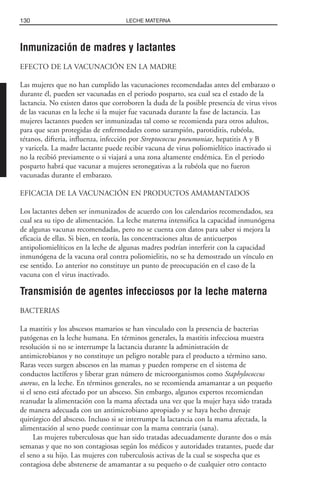 Inmunización de madres y lactantes
EFECTO DE LA VACUNACIÓN EN LA MADRE
Las mujeres que no han cumplido las vacunaciones recomendadas antes del embarazo o
durante él, pueden ser vacunadas en el periodo posparto, sea cual sea el estado de la
lactancia. No existen datos que corroboren la duda de la posible presencia de virus vivos
de las vacunas en la leche si la mujer fue vacunada durante la fase de lactancia. Las
mujeres lactantes pueden ser inmunizadas tal como se recomienda para otros adultos,
para que sean protegidas de enfermedades como sarampión, parotiditis, rubéola,
tétanos, difteria, influenza, infección por Streptococcus pneumoniae, hepatitis A y B
y varicela. La madre lactante puede recibir vacuna de virus poliomielítico inactivado si
no la recibió previamente o si viajará a una zona altamente endémica. En el periodo
posparto habrá que vacunar a mujeres seronegativas a la rubéola que no fueron
vacunadas durante el embarazo.
EFICACIA DE LA VACUNACIÓN EN PRODUCTOS AMAMANTADOS
Los lactantes deben ser inmunizados de acuerdo con los calendarios recomendados, sea
cual sea su tipo de alimentación. La leche materna intensifica la capacidad inmunógena
de algunas vacunas recomendadas, pero no se cuenta con datos para saber si mejora la
eficacia de ellas. Si bien, en teoría, las concentraciones altas de anticuerpos
antipoliomielíticos en la leche de algunas madres podrían interferir con la capacidad
inmunógena de la vacuna oral contra poliomielitis, no se ha demostrado un vínculo en
ese sentido. Lo anterior no constituye un punto de preocupación en el caso de la
vacuna con el virus inactivado.
Transmisión de agentes infecciosos por la leche materna
BACTERIAS
La mastitis y los abscesos mamarios se han vinculado con la presencia de bacterias
patógenas en la leche humana. En términos generales, la mastitis infecciosa muestra
resolución si no se interrumpe la lactancia durante la administración de
antimicrobianos y no constituye un peligro notable para el producto a término sano.
Raras veces surgen abscesos en las mamas y pueden romperse en el sistema de
conductos lactíferos y liberar gran número de microorganismos como Staphylococcus
aureus, en la leche. En términos generales, no se recomienda amamantar a un pequeño
si el seno está afectado por un absceso. Sin embargo, algunos expertos recomiendan
reanudar la alimentación con la mama afectada una vez que la mujer haya sido tratada
de manera adecuada con un antimicrobiano apropiado y se haya hecho drenaje
quirúrgico del absceso. Incluso si se interrumpe la lactancia con la mama afectada, la
alimentación al seno puede continuar con la mama contraria (sana).
Las mujeres tuberculosas que han sido tratadas adecuadamente durante dos o más
semanas y que no son contagiosas según los médicos y autoridades tratantes, puede dar
el seno a su hijo. Las mujeres con tuberculosis activas de la cual se sospecha que es
contagiosa debe abstenerse de amamantar a su pequeño o de cualquier otro contacto
130 LECHE MATERNA
 