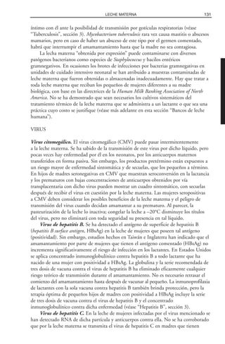 íntimo con él ante la posibilidad de transmisión por gotículas respiratorias (véase
“Tuberculosis”, sección 3). Mycobacterium tuberculosis rara vez causa mastitis o abscesos
mamarios, pero en caso de haber un absceso de este tipo por el germen comentado,
habrá que interrumpir el amamantamiento hasta que la madre no sea contagiosa.
La lecha materna “obtenida por expresión” puede contaminarse con diversos
patógenos bacterianos como especies de Staphylococcus y bacilos entéricos
gramnegativos. En ocasiones los brotes de infecciones por bacterias gramnegativas en
unidades de cuidado intensivo neonatal se han atribuido a muestras contaminadas de
leche materna que fueron obtenidas o almacenadas inadecuadamente. Hay que tratar a
toda leche materna que reciban los pequeños de mujeres diferentes a su madre
biológica, con base en las directrices de la Human Milk Banking Association of North
America. No se ha demostrado que sean necesarios los cultivos sistemáticos del
tratamiento térmico de la leche materna que se administra a un lactante o que sea una
práctica cuyo costo se justifique (véase más adelante en esta sección “Bancos de leche
humana”).
VIRUS
Virus citomegálico. El virus citomegálico (CMV) puede pasar intermitentemente
a la leche materna. Se ha sabido de la transmisión de este virus por dicho líquido, pero
pocas veces hay enfermedad por él en los neonatos, por los anticuerpos maternos
transferidos en forma pasiva. Sin embargo, los productos pretérmino están expuestos a
un riesgo mayor de enfermedad sintomática y de secuelas, que los pequeños a término.
En hijos de madres seronegativas en CMV que muestran seroconversión en la lactancia
y los prematuros con bajas concentraciones de anticuerpos obtenidos por vía
transplacentaria con dicho virus pueden mostrar un cuadro sintomático, con secuelas
después de recibir el virus en cuestión por la leche materna. Las mujeres seropositivas
a CMV deben considerar los posibles beneficios de la leche materna y el peligro de
transmisión del virus cuando decidan amamantar a su prematuro. Al parecer, la
pasteurización de la leche lo inactiva; congelar la leche a –20°C disminuye los títulos
del virus, pero no eliminará con toda seguridad su presencia en tal líquido.
Virus de hepatitis B. Se ha detectado el antígeno de superficie de hepatitis B
(hepatitis B surface antigen, HBsAg) en la leche de mujeres que poseen tal antígeno
(positividad). Sin embargo, estudios hechos en Taiwán e Inglaterra han indicado que el
amamantamiento por parte de mujeres que tienen el antígeno comentado (HBsAg) no
incrementa significativamente el riesgo de infección en los lactantes. En Estados Unidos
se aplica concentrado inmunoglobulínico contra hepatitis B a todo lactante que ha
nacido de una mujer con positividad a HBsAg. La globulina y la serie recomendada de
tres dosis de vacuna contra el virus de hepatitis B ha eliminado eficazmente cualquier
riesgo teórico de transmisión durante el amamantamiento. No es necesario retrasar el
comienzo del amamantamiento hasta después de vacunar al pequeño. La inmunoprofilaxia
de lactantes con la sola vacuna contra hepatitis B también brinda protección, pero la
terapia óptima de pequeños hijos de madres con positividad a HBsAg incluye la serie
de tres dosis de vacuna contra el virus de hepatitis B y el concentrado
inmunoglobulínico contra dicha enfermedad (véase “Hepatitis B”, sección 3).
Virus de hepatitis C. En la leche de mujeres infectadas por el virus mencionado se
han detectado RNA de dicha partícula y anticuerpos contra ella. No se ha corroborado
que por la leche materna se transmita el virus de hepatitis C en madres que tienen
131LECHE MATERNA
 