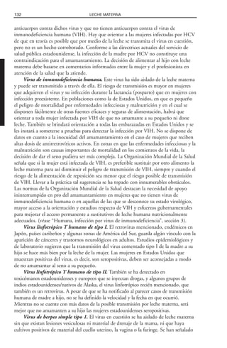 anticuerpos contra dichos virus y que no tienen anticuerpos contra el virus de
inmunodeficiencia humana (VIH). Hay que orientar a las mujeres infectadas por HCV
de que en teoría es posible que por medio de la leche se transmita el virus en cuestión,
pero no es un hecho corroborado. Conforme a las directrices actuales del servicio de
salud pública estadounidense, la infección de la madre por HCV no constituye una
contraindicación para el amamantamiento. La decisión de alimentar al hijo con leche
materna debe basarse en comentarios informados entre la mujer y el profesionista en
atención de la salud que la atiende.
Virus de inmunodeficiencia humana. Este virus ha sido aislado de la leche materna
y puede ser transmitido a través de ella. El riesgo de transmisión es mayor en mujeres
que adquieren el virus y su infección durante la lactancia (posparto) que en mujeres con
infección preexistente. En poblaciones como la de Estados Unidos, en que es pequeño
el peligro de mortalidad por enfermedades infecciosas y malnutrición y en el cual se
disponen fácilmente de otras fuentes eficaces y seguras de alimentación, habrá que
orientar a toda mujer infectada por VIH de que no amamante a su pequeño ni done
leche. También se brindará orientación a todas las embarazadas en Estados Unidos y se
les instará a someterse a pruebas para detectar la infección por VIH. No se dispone de
datos en cuanto a la inocuidad del amamantamiento en el caso de mujeres que reciben
altas dosis de antirretrovíricos activos. En zonas en que las enfermedades infecciosas y la
malnutrición son causas importantes de mortalidad en los comienzos de la vida, la
decisión de dar el seno pudiera ser más compleja. La Organización Mundial de la Salud
señala que si la mujer está infectada de VIH, es preferible sustituir por otro alimento la
leche materna para así disminuir el peligro de transmisión de VIH, siempre y cuando el
riesgo de la alimentación de reposición sea menor que el riesgo posible de transmisión
de VIH. Llevar a la práctica tal sugerencia se ha topado con innumerables obstáculos.
Las normas de la Organización Mundial de la Salud destacan la necesidad de apoyo
ininterrumpido en pro del amamantamiento en mujeres que no tienen virus de
inmunodeficiencia humana o en aquellas de las que se desconoce su estado virológico,
mayor acceso a la orientación y estudios respecto de VIH y esfuerzos gubernamentales
para mejorar el acceso permanente a sustitutivos de leche humana nutricionalmente
adecuados. (véase “Humana, infección por virus de inmunodeficiencia”, sección 3).
Virus linfotrópico T humano de tipo I. El retrovirus mencionado, endémicos en
Japón, países caribeños y algunas zonas de América del Sur, guarda algún vínculo con la
aparición de cánceres y trastornos neurológicos en adultos. Estudios epidemiológicos y
de laboratorio sugieren que la transmisión del virus comentado tipo I de la madre a su
hijo se hace más bien por la leche de la mujer. Las mujeres en Estados Unidos que
muestran positivas del virus, es decir, son seropositivas, deben ser aconsejadas a modo
de no amamantar al seno a su pequeño.
Virus linfotrópico T humano de tipo II. También se ha detectado en
toxicómanos estadounidenses y europeos que se inyectan drogas, y algunos grupos de
indios estadounidenses/nativos de Alaska, el virus linfotrópico recién mencionado, que
también es un retrovirus. A pesar de que se ha notificado al parecer casos de transmisión
humana de madre a hijo, no se ha definido la velocidad y la fecha en que ocurrió.
Mientras no se cuente con más datos de la posible transmisión por leche materna, será
mejor que no amamanten a su hijo las mujeres estadounidenses seropositivas.
Virus de herpes simple tipo 1. El virus en cuestión se ha aislado de leche materna
sin que existan lesiones vesiculosas ni material de drenaje de la mama, ni que haya
cultivos positivos de material del cuello uterino, la vagina o la faringe. Se han señalado
132 LECHE MATERNA
 