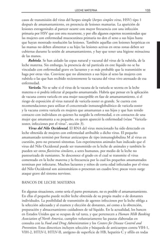 casos de transmisión del virus del herpes simple (herpes simplex virus, HSV) tipo 1
después de amamantamiento, en presencia de lesiones mamarias. La aparición de
lesiones extragenitales al parecer ocurre con mayor frecuencia con una infección
primaria por HSV que con otra recurrente, y por ello algunos expertos recomiendan que
las mujeres con enfermedad mucocutánea primaria no den el seno a sus hijos hasta
que hayan mostrado resolución las lesiones. También aquellas con lesiones herpéticas en
las mamas no deben alimentar a su hijo; las lesiones activas en otras zonas deben ser
cubiertas durante la sesión de amamantamiento, y hay que tener una higiene minuciosa
de las manos.
Rubéola. Se han aislado las cepas natural y vacunal del virus de la rubéola, de la
leche materna. Sin embargo, la presencia de tal partícula en este líquido no se ha
vinculado con enfermedad grave en lactantes y es más probable que la transmisión se
haga por otras vías. Conviene que no alimenten a sus hijos al seno las mujeres con
rubéola o las que han recibido recientemente la vacuna del virus vivo atenuado de esa
enfermedad.
Varicela. No se sabe si el virus de la vacuna de la varicela se secreta en la leche
materna o si podría infectar al pequeño amamantado. Habría que pensar en la aplicación
de vacuna contra varicela en una mujer susceptible en fase de amamantamiento, si el
riesgo de exposición al virus natural de varicela-zoster es grande. Se cuenta con
recomendaciones para utilizar el concentrado inmunoglobulínico de varicela-zoster
y la vacuna contra varicela en mujeres que amamantan a sus hijos y que han tenido
contacto con individuos en quienes ha surgido la enfermedad, o en contactos de una
mujer que amamanta a su pequeño, en quien apareció la enfermedad (véase “Varicela-
zoster, infecciones por el virus”, sección 3).
Virus del Nilo Occidental. El RNA del virus mencionado ha sido detectado en
leche obtenida de mujeres con enfermedad atribuible a dicho virus. El pequeño
amamantado terminó por formar anticuerpos de tipo inmunoglobulina M al virus en
cuestión, pero no presentó síntomas. Los experimentos animales han indicado que el
virus del Nilo Occidental puede ser transmitido en la leche de animales y también lo
pueden ser otros flavivirus similares, a seres humanos, por medio de la leche no
pasteurizada de rumiantes. Se desconoce el grado en el cual se transmite el virus
comentado en la leche materna y la frecuencia por la cual los pequeños amamantados
terminan por infectarse. Muchos lactantes y niños de corta edad infectados por el virus
del Nilo Occidental son asintomáticos o presentan un cuadro leve; pocas veces surge
ataque grave del sistema nervioso.
BANCOS DE LECHE MATERNA
En algunas situaciones, como sería el parto prematuro, no es posible el amamantamiento.
En ellas el pequeño puede recibir leche obtenida de su propia madre o de donantes
individuales. La posibilidad de transmisión de agentes infecciosos por la leche obliga a
la selección adecuada y al examen y elección de donantes, así como a la obtención,
preparación y almacenamiento cuidadosos de tal líquido. En la actualidad, los bancos
en Estados Unidos que se ocupan de tal tarea, y que pertenecen a Human Milk Banking
Association of North America, cumplen voluntariamente las pautas elaboradas en
consulta con la Food and Drug Administration y los Centers for Disease Control and
Prevention. Estas directrices incluyen selección y búsqueda de anticuerpos contra VIH-1,
VIH-2, HTLV-I, HTLV-II, antígeno de superficie de HB, hepatitis C y sífilis en todas
133LECHE MATERNA
 