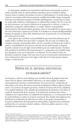 Es importante considerar las características del lactante amamantado cuando se
evalúa el posible efecto de antimicrobianos específicos que ha recibido su madre.
Factores como la madurez del producto al nacer, la edad posparto y el estado clínico, así
como las características del amamantamiento, modificarán posibles riesgos al pequeño.
Si él tiene una deficiencia de glucosa-6-fosfato deshidrogenasa, es mejor que su madre
no reciba ácido nalidíxico, nitrofurantoína ni sulfonamidas (cuadro 2-6). En el caso de
un niño prematuro, con ictericia, deficiencia de oxigenación o enfermo, es mejor no
administrar compuestos sulfonamídicos a su madre. Además, las propiedades
farmacocinéticas del antimicrobiano permiten valorar la inocuidad de un agente nuevo,
del cual se desconoce si aparecerá en la leche. Si el producto no muestra biodisponibilidad
después de ingerido (es decir, debe administrarse por vía parenteral), no será absorbido
por el lactante de la leche.
Otro aspecto por considerar es la posibilidad de que interactúen fármacos que la
madre recibe y también otros que recibe su pequeño. Por tal razón, los médicos que
atienden a lactantes amamantados deben conocer en detalle los fármacos que recibe la
madre y la posibilidad de interacciones adversas con los administrados al pequeño.
Cuando se decide el uso de algún antimicrobiano para una madre lactante, el médico
debe ponderar los beneficios del amamantamiento y compararlos con el posible riesgo
que el pequeño tiene con la exposición a un fármaco. En casi todos los casos, los
beneficios exceden los riesgos. Será muy raro el caso en el cual estaría contraindicado el
único medicamento eficaz para tratar alguna infección en la mujer porque impone
riesgos a su hijo lactante.
NIÑOS EN EL SISTEMA ASISTENCIAL
EXTRAHOGAREÑO*
Los lactantes y niños de corta edad que son atendidos dentro de grupos tienen una
mayor cifra de algunas enfermedades infecciosas y un mayor peligro de adquirir
microorganismos resistentes a antimicrobianos. En la prevención y erradicación de
infecciones en los niños del sistema asistencial extrahogareño influyen algunos factores
como: 1) las prácticas de higiene personal y estado de inmunización de los cuidadores;
2) la sanidad ambiental; 3) los métodos de manipulación de alimentos; 4) la edad y el
estado de inmunización de los menores; 5) la proporción numérica entre niños y
cuidadores; 6) el espacio físico y la calidad de las instalaciones; y 7) la frecuencia de uso
de antimicrobianos en niños en el sistema asistencial. Para abordar adecuadamente los
problemas de erradicación de infecciones en niños en los grupos mencionados se
necesita la colaboración de funcionarios de salud pública, organismos de acreditación,
profesionales en la asistencia infantil, médicos, enfermeras, padres, patrones y otros
miembros de la comunidad.
136 NIÑOS EN EL SISTEMA ASISTENCIAL EXTRAHOGAREÑO
* El material del capítulo presente ha sido modificado de American Academy of Pediatrics, American Public
Health Association, and Maternal and Child Health Bureau. Caring for Our Children. National Health and
Safety Performance Standards: Guidelines for Out-of-Home Child Care Programs. 2nd ed. Elk Grove Village, IL:
American Academy of Pediatrics; 2002.
 