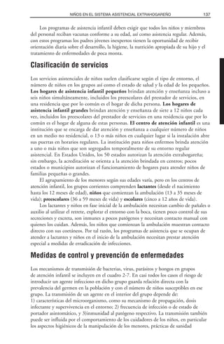Los programas de asistencia infantil deben exigir que todos los niños y miembros
del personal reciban vacunas conforme a su edad, así como asistencia regular. Además,
con estos programas los padres jóvenes inexpertos tienen la oportunidad de recibir
orientación diaria sobre el desarrollo, la higiene, la nutrición apropiada de su hijo y el
tratamiento de enfermedades de poca monta.
Clasificación de servicios
Los servicios asistenciales de niños suelen clasificarse según el tipo de entorno, el
número de niños en los grupos así como el estado de salud y la edad de los pequeños.
Los hogares de asistencia infantil pequeños brindan atención y enseñanza incluso a
seis niños simultáneamente, incluidos los preescolares del prestador de servicios, en
una residencia que por lo común es el hogar de dicha persona. Los hogares de
asistencia infantil grandes brindan atención y enseñanza de siete a 12 niños cada
vez, incluidos los preescolares del prestador de servicios en una residencia que por lo
común es el hogar de alguna de estas personas. El centro de atención infantil es una
institución que se encarga de dar atención y enseñanza a cualquier número de niños
en un medio no residencial, o 13 o más niños en cualquier lugar si la instalación abre
sus puertas en horarios regulares. La institución para niños enfermos brinda atención
a uno o más niños que son segregados temporalmente de su entorno regular
asistencial. En Estados Unidos, los 50 estados autorizan la atención extrahogareña;
sin embargo, la acreditación se orienta a la atención brindada en centros; pocos
estados o municipios autorizan el funcionamiento de hogares para atender niños de
familias pequeñas o grandes.
El agrupamiento de los menores según sus edades varía, pero en los centros de
atención infantil, los grupos corrientes comprenden lactantes (desde el nacimiento
hasta los 12 meses de edad), niños que comienzan la ambulación (13 a 35 meses de
vida); preescolares (36 a 59 meses de vida) y escolares (cinco a 12 años de vida).
Los lactantes y niños en fase inicial de la ambulación necesitan cambio de pañales o
auxilio al utilizar el retrete, explorar el entorno con la boca, tienen poco control de sus
secreciones y excreta, son inmunes a pocos patógenos y necesitan contacto manual con
quienes los cuidan. Además, los niños que comienzan la ambulación muestran contacto
directo con sus coetáneos. Por tal razón, los programas de asistencia que se ocupan de
atender a lactantes y niños en el inicio de la ambulación necesitan prestar atención
especial a medidas de erradicación de infecciones.
Medidas de control y prevención de enfermedades
Los mecanismos de transmisión de bacterias, virus, parásitos y hongos en grupos
de atención infantil se incluyen en el cuadro 2-7. En casi todos los casos el riesgo de
introducir un agente infeccioso en dicho grupo guarda relación directa con la
prevalencia del germen en la población y con el número de niños susceptibles en ese
grupo. La transmisión de un agente en el interior del grupo depende de:
1) características del microorganismo, como su mecanismo de propagación, dosis
infectante y supervivencia en el entorno; 2) frecuencia de infección o de estado de
portador asintomático, y 3)inmunidad al patógeno respectivo. La transmisión también
puede ser influida por el comportamiento de los cuidadores de los niños, en particular
los aspectos higiénicos de la manipulación de los menores, prácticas de sanidad
137NIÑOS EN EL SISTEMA ASISTENCIAL EXTRAHOGAREÑO
 