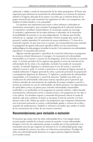 ambiental, y edades y estado de inmunización de los niños participantes. El factor más
importante para disminuir la transmisión de enfermedades en el entorno de asistencia
infantil es la higiene adecuada de las manos. Los niños que se infectan dentro de un
grupo asistencial más tarde transmiten los organismos no sólo a sus compañeros, sino
también al núcleo familiar y a la comunidad.
Las opciones más importantes para tratar a niños enfermos o infectados en
instituciones asistenciales y para controlar la propagación de la infección incluyen:
1) tratamiento o profilaxia antimicrobiana; 2) vacunación cuando así convenga;
3) exclusión y apartamiento de los niños enfermos o infectados, de la institución;
4) posibilidades de atención en un sitio independiente; 5) cohortes para brindar
atención (p. ej., segregar a los niños infectados y formar un grupo que cuente con
personal y medios separados); 6) restricción de nuevas admisiones; y 7) cierre de la
institución (opción a la que raras veces se recurre). Las recomendaciones para controlar
la propagación de agentes infecciosos específicos difiere con las características
epidemiológicas de cada patógeno (consultar la sección 3, los resúmenes con enfermedades
específicas) y la naturaleza del entorno.
Algunos métodos generales y específicos de control de infecciones en programas
de asistencia infantil disminuyen el contagio y la transmisión de enfermedades
transmisibles en el interior y exterior de los programas. Entre los métodos en cuestión
están: 1) revisión periódica de los registros que guarda el centro de atención de las
enfermedades de los niños y los empleados, incluidos los estados de vacunación
actuales; 2) métodos higiénicos y sanitarios para el uso del retrete y control de
esfínteres (vesical y anal); 3) revisión e insistencia en métodos de higiene manual; 4)
sanidad ambiental; 5) higiene personal de niños y personal asistencial; 6) preparación
y manipulación higiénicas de alimentos; 7) vigilancia y notificación de enfermedades
transmisibles; y 8) tratamiento y control de mascotas. También son útiles en la
erradicación de enfermedades infecciosas normas específicas para el personal, que
incluyen métodos de entrenamiento de empleados de tiempo completo y parcial, y
normas de exclusión en caso de enfermedades, de dichas personas. Los departamentos
de salud deben contar con planes para controlar enfermedades transmisibles
notificables y no notificables en los programas de atención infantil, y deben brindar
entrenamiento, información escrita y consulta técnica a los programas de este tipo si
se los solicita. Un miembro experto y entrenado del personal valuará el estado de
salud de cada niño conforme el menor se incorpore al sitio de atención y lo hará
durante todo el día. Habrá que pedir a los progenitores que compartan información
con el personal asistencial en cuanto a enfermedades agudas y crónicas de su hijo y
consumo de medicamentos. También se solicitará a los padres que señalen el estado
de las vacunaciones de su hijo, de una manera constante.
Recomendaciones para inclusión o exclusión
Es frecuente que surjan entre los niños enfermedades leves. Casi ningún menor
necesita quedar excluido de su fuente común de atención, si tiene enfermedades
benignas o leves de vías respiratorias, porque es posible que se haya producido ya la
transmisión antes de que surgieran los síntomas en él. La enfermedad puede surgir
como resultado de contacto con niños con infecciones asintomáticas. El peligro de
sufrir una enfermedad puede disminuir si se siguen prácticas higiénicas basadas
en el sentido común.
139NIÑOS EN EL SISTEMA ASISTENCIAL EXTRAHOGAREÑO
 