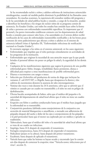 Se ha recomendado excluir a niños y adultos enfermos de instituciones asistenciales
extrahogareñas, cuando tal medida podría disminuir la posibilidad de los llamados casos
secundarios. En muchas ocasiones, la experiencia del consultor médico del programa y
la de las autoridades de salud pública locales y estatales, a cargo de la situación, ayudan
a identificar los beneficios y los riesgos de excluir niños de su programa común de
asistencia. En Estados Unidos, casi todos los estados han emitido leyes sobre la forma
de aislar a personas con enfermedades transmisible específicas. Es importante que el
personal y las partes interesadas establezcan contacto con los departamentos de salud
locales o estatales para conocer tales leyes, y las autoridades en el terreno deben recibir
notificación de los casos de enfermedades transmisibles notificables y de los brotes poco
comunes de otros padecimientos que afectan a niños o adultos en el entorno de
asistencia infantil (véase el Apéndice IX, “Enfermedades infecciosas de notificación
nacional en Estados Unidos”).
Es necesario segregar a los niños en el entorno asistencial, en los casos siguientes:
• Enfermedades que impidan que el niño participe cómodamente en actividades de
los programas de la institución.
• Enfermedades que originan la necesidad de una atención mayor que la que puede
brindar el personal idóneo sin poner en peligro la salud y la seguridad de los demás
niños.
• Cualquiera de las manifestaciones siguientes que sugiera la presencia de una posible
enfermedad grave: fiebre, letargia, irritabilidad, llanto persistente, disnea o
dificultad para respirar u otras manifestaciones de posible enfermedad grave.
• Diarrea o excrementos con sangre o moco.
• Infección por Escherichia coli productora de toxina de shiga que incluyan las
variantes E. coli O157:H7, o Shigella, hasta que desaparezca la diarrea y dos
cultivos de excrementos denoten la ausencia de tales microorganismos.
• Vomitar dos veces o más durante las 24 h anteriores, salvo que se advirtió que el
vómito es causado por un cuadro no transmisible y el niño no está en peligro de
deshidratación.
• Úlceras bucales acompañadas de babeo, salvo que el médico del pequeño o la
autoridad del departamento de salud local afirme que el niño no tiene un cuadro
infeccioso.
• Erupción con fiebre o cambios conductuales hasta que el médico haya juzgado que
la enfermedad no es transmisible.
• Conjuntivitis purulenta (definida como enrojecimiento de la conjuntiva con
secreción de material blanquecino o amarillento, a menudo con adherencias de
párpados después del sueño y dolor de los ojos o enrojecimiento de los párpados
o la piel periocular) hasta que el menor sea explorado por un médico y apruebe su
readmisión.
• Tuberculosis, hasta que el médico del niño o la autoridad de salud local afirme que
se trata de un cuadro no infeccioso.
• Impétigo, hasta 24 h después de emprender el tratamiento.
• Faringitis estreptocócica, hasta 24 h después de emprender el tratamiento.
• Pediculosis (piojos en la cabeza), hasta después del primer tratamiento.
• Escabiosis, hasta después de aplicado el tratamiento.
• Varicela hasta que todas las lesiones se hayan secado y encostrado (por lo común
seis días después de comenzar la erupción; véase “Varicela-zoster, infecciones por el
virus”, sección 3).
140 NIÑOS EN EL SISTEMA ASISTENCIAL EXTRAHOGAREÑO
 