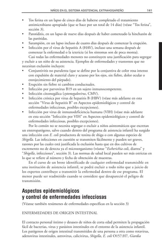 • Tos ferina en un lapso de cinco días de haberse completado el tratamiento
antimicrobiano apropiado (que se hace por un total de 14 días) (véase “Tos ferina”,
sección 3).
• Parotiditis, en un lapso de nueve días después de haber comenzado la hinchazón de
las parótidas.
• Sarampión, en un lapso incluso de cuatro días después de comenzar la erupción.
• Infección por el virus de hepatitis A (HAV), incluso una semana después de
comenzar la enfermedad o la ictericia (si los síntomas son de poca monta).
Casi todas las enfermedades menores no constituyen una justificación para segregar
y excluir a un niño de su asistencia. Ejemplos de enfermedades y trastornos que no
necesitan exclusión incluyen:
• Conjuntivitis no purulenta (que se define por la conjuntiva de color rosa intenso
con expulsión de material claro y acuoso por los ojos, sin fiebre, dolor ocular o
enrojecimiento del párpado).
• Erupción sin fiebre ni cambios conductuales.
• Infección por parvovirus B19 en un sujeto inmunocompetente.
• Infección citomegálica (cytomegalovirus, CMV).
• Infección crónica por virus de hepatitis B (HBV) (véase más adelante en esta
sección “Virus de hepatitis B” en Aspectos epidemiológicos y control de
enfermedades infecciosas, posibles excepciones).
• Infección por virus de inmunodeficiencia humana (VIH) (véase más adelante
en esta sección “Infección por VIH” en Aspectos epidemiológicos y control de
enfermedades infecciosas, posibles excepciones).
Por lo común no se necesita segregar o excluir a niños asintomáticos que excretan
un enteropatógeno, salvo cuando dentro del programa de asistencia infantil ha surgido
una infección con E. coli productora de toxina de shiga o con algunas especies de
Shigella. Las infecciones en cuestión se transmiten fácilmente y pueden ser graves,
razones por las cuales está justificada la exclusión hasta que en dos cultivos de
excremento no de detecta ya el microorganismo (véanse “Escherichia coli, diarrea” y
“Shigella, infecciones”, sección 3). Las normas de salud local pueden ser más estrictas en
lo que se refiere al número y fecha de obtención de muestras.
En el curso de un brote identificado de cualquier enfermedad transmisible en
una institución de asistencia infantil, se podrá excluir a todo niño que a juicio de
los expertos contribuye a transmitir la enfermedad dentro de ese programa. El
menor puede ser readmitido cuando se considere que desapareció el peligro de
transmisión.
Aspectos epidemiológicos
y control de enfermedades infecciosas
(Véanse también resúmenes de enfermedades específicas en la sección 3)
ENFERMEDADES DE ORIGEN INTESTINAL
El contacto personal íntimo y desaseo de niños de corta edad permiten la propagación
fácil de bacterias, virus y parásitos intestinales en el entorno de la asistencia infantil.
Los patógenos de origen intestinal transmitidos de una persona a otra como rotavirus,
adenovirus intestinales, astrovirus, calicivirus, Shigella, E. coli O157:H7, Giardia
141NIÑOS EN EL SISTEMA ASISTENCIAL EXTRAHOGAREÑO
 