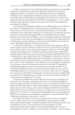 La higiene de las manos es una medida que disminuye la incidencia de enfermedades
agudas de vías respiratorias en niños en una institución asistencial. Sin embargo, la
segregación de niños con síntomas de vías respiratorias como las que corresponden
al resfriado común, laringotraqueítis, bronquitis, neumonía, sinusitis u otitis media,
en el medio asistencial no disminuirá la propagación de la infección. Se necesita a veces
separar a los niños con tales trastornos de otros dentro del programa, y a veces se necesita
excluirlos y separarlos de la institución (véase antes en esta sección “Recomendaciones
para inclusión y exclusión”).
Las transmisión de Haemophilus influenzae tipo b (Hib) puede ocurrir en niños de
corta edad no vacunados dentro de un grupo asistencial, especialmente en los que
tienen menos de 24 meses de vida. La transmisión puede provenir de un portador
asintomático o que tenga alguna infección de vías respiratorias. La vacunación adecuada
de niños con una vacuna de conjugado Hib evita la aparición de la enfermedad y
disminuye la frecuencia de los portadores, con lo cual aminora el peligro de transmisión
a otras personas. En un brote de enfermedad invasora por Hib en un medio asistencial
de niños pudiera convenir administrar rifampicina con fin profiláctico a los contactos
(véase “Haemophilus influenzae, infecciones”, sección 3).
Las infecciones causadas por N. meningitidis afectan todos los grupos de edad. La
cifras de ataque máximo se localizan en niños menores de un año de vida. El contacto
íntimo amplio entre los niños y el personal expuestos al “primer caso” de enfermedad
meningocócica predispone a la transmisión secundaria. En instituciones asistenciales
infantiles pueden surgir brotes y por esta razón está indicada la quimioprofilaxia en los
contactos expuestos que atienden niños (véase “Meningocócicas, infecciones”, sección 3).
El peligro de enfermedad primaria invasora atribuible a S. pneumoniae en niños en
instituciones de asistencia infantil aumenta en comparación con lo observado en niños
que no están en tales instalaciones. Se ha notificado casos de propagación secundaria de
S. pneumoniae en centros de asistencia de niños, pero se desconoce la magnitud del
riesgo de propagación secundaria en las instituciones que atienden menores. No se
recomienda la profilaxia de contacto después de que han surgido uno o más casos de
enfermedad invasora por S. pneumoniae. Con el uso de la vacuna a base de conjugado
de S. pneumoniae, debe disminuir (al igual que el uso de la vacuna con conjugado Hib)
la incidencia de enfermedad invasora y aminorar el estado de portador de serotipos de
S. pneumoniae que está presente en la vacuna.
No ha sido un problema frecuente la infección por estreptococos del grupo A en
niños dentro de instituciones asistenciales. El menor con una infección probada por
dicho microorganismo debe ser excluido de los contactos en el salón de clase hasta 24 h
después de haber emprendido la terapia antimicrobiana. Se sabe de brotes de faringitis
estreptocócica en tales entornos, pero es remoto el peligro de transmisión secundaria
después de un solo caso de infección invasora leve o incluso grave por estreptococos del
grupo A. Por lo común no se recomienda la quimioprofilaxia para contactos después de
infección por el estreptococo mencionado en instituciones de asistencia infantil (véase
“Estreptococos del grupo A, infecciones”, sección 3).
Los niños de corta edad y los lactantes con tuberculosis no son tan contagiosos
como los adultos porque existe menor probabilidad de que los pequeños tengan
lesiones pulmonares cavitadas y no pueden expulsar de manera forzada gran número de
microorganismos al aire. Si los funcionarios de salud lo aprueban, los niños
tuberculosos pueden acudir al grupo de asistencia infantil después de comenzar su
quimioterapia y cuando se considere que ya no infectan a los demás. A veces se necesita
143NIÑOS EN EL SISTEMA ASISTENCIAL EXTRAHOGAREÑO
 