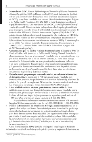 • Materiales de CDC. El texto Epidemiology and Prevention of Vaccine-Preventable
Diseases (7a. edición, 2002) publicado por los CDC, rinde información detallada
del uso y la administración de vacunas a niños y también declaraciones escogidas
de ACIP y otros datos vinculados con vacunas (si se desea obtener copias, dirigirse
a the Public Health Foundation, 877-252-1200 o visitar la página www.cdc.gov/
nip/publications/pink). Una publicación de los CDC, Manual for Surveillance of
Vaccine-Preventable Diseases, también incluye datos sobre los principios utilizados
para investigar y controlar brotes de enfermedad cuando disminuyen los niveles de
inmunización. El llamado National Immunization Program (NIP) de los CDC
publica diversos folletos sobre temas de inmunización y ha producido un CD-ROM
que contiene recursos de muy diversa índole que comprenden declaraciones de
información sobre vacunas (vaccine information statements, VIS) y el texto completo
de los CDC. Para obtener materiales de dicha institución, deben solicitarse al
1-800-232-2522, número de fax 1-404-639-8828 o consúltese la página Web
de NIP (www.cdc.gov/nip).
• Comunicación por vía satélite y cursos de entrenamiento mediante la Web. En
Estados Unidos, NIP, junto con la Public Health Training Network, lleva al cabo
algunos cursos de “entrenar al entrenador” vinculados con la inmunización, en vivo
por medio de satélite y en la red de Internet cada año. El curso anual incluye
actualización de inmunización, vacunas para viajes internacionales, influenza
y un curso introductorio de cuatro partes sobre las características epidemiológicas
y la prevención de enfermedades evitables mediante vacunas. Es posible obtener
en Internet (www.cdc.gov/nip/ed/newsatellite.htm) datos sobre los calendarios,
conjuntos de diapositivas y materiales escritos.
• Formulación de preguntas por correo electrónico para obtener información
de inmunización. Se cuenta con el NIP para aclarar dudas vinculadas con
inmunización, enviadas por profesionales de la atención de la salud y miembros del
público. En general, en un plazo de 24 h se emiten las respuestas individualizadas.
Las preguntas se enviarán por correo electrónico (NIPINFO@cdc.gov).
• Línea telefónica directa nacional para temas de inmunización. La línea
telefónica es un recurso para difundir información sobre dudas vinculadas con la
inmunización, planteadas por profesionales de la medicina y miembros del público.
La línea telefónica en lengua inglesa para casos de urgencia se puede solicitar al
1-800-232-2522 y la línea en lengua española, al 1-800-232-0233.
Se puede obtener información impresa sobre inmunizaciones en NIP a través de
la página Web (www.cdc.gov/nip) o por fax en 1-888-CDC-FAXX (1-888-232-3299).
• Fuentes independientes de información fidedigna sobre inmunización. En el
apéndice I se incluye una lista de fuentes fidedignas sobre inmunización que incluye
datos sobre la eficacia de las vacunas, las aplicaciones clínicas, los calendarios
y los datos directos respecto de su inocuidad. Dos organizaciones se han preocupado
por brindar al médico en su práctica información integral que disipe sus dudas:
la National Network for Immunization Information (www.immunizationinfo.org)
y la Immunization Action Coalition (Coalición para Acción e Inmunización)
(www.immunize.org).
Otras fuentes incluyen FDA;* consulta con expertos infectólogos en hospitales
universitarios, escuelas de medicina y en la práctica privada; y programas de inmunización
4 FUENTES DE INFORMACIÓN SOBRE VACUNAS
* Véase el apéndice I, Directorio de recursos.
 