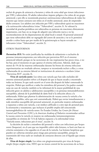 excluir de grupos de asistencia a lactantes y niños de corta edad que tienen infecciones
por VIH y tuberculosis. El adulto tuberculoso impone peligros a los niños de un grupo
asistencial, y por ello se recomienda practicar cutirreacciones tuberculínicas de todos los
mayores que tienen contacto con niños en el medio asistencial, antes de emprender
dicho contacto. Los adultos con infección por VIH y tuberculosis quizá no reaccionen
a la cutirreacción tuberculínica (véase “Tuberculosis”, sección 3). Se valorará la
necesidad de pruebas periódicas con tuberculina en personas sin reacciones clínicamente
importantes, con base en su riesgo de adquirir una infección nueva y en las
recomendaciones de los departamentos de salud local o estatal. El personal asistencial
que tiene tuberculosis debe ser segregado del centro de atención y no se le permitirá
atender a niños hasta que por medio de la quimioterapia se hayan tornado no
infectantes (véase “Tuberculosis”, sección 3).
OTROS TRASTORNOS
Parvovirus B19. No están justificadas las medidas de aislamiento o exclusión de
personas inmunocompetentes con infección por parvovirus B19 en el entorno
asistencial infantil, porque en las secreciones de vías respiratorias hay pocos virus, o no
los hay, para el momento en que aparece el eritema infeccioso. Además, dado que
menos de 1% de las maestras embarazadas durante los brotes de eritema infeccioso
experimentarían un resultado adverso, tampoco se recomienda excluir a ellas y a otras
embarazadas de su entorno laboral en instituciones de asistencia o escolares (véase
“Parvovirus B19”, sección 3).
Virus de varicela-zoster. Los niños con varicela que han sido excluidos del
entorno asistencial pueden volver a él después de que se hayan secado y encostrado
todas sus lesiones, lo que suele ocurrir en el sexto día después de haber comenzado la
erupción. Habrá que notificar a todos los miembros del personal y los padres cuando
surja un caso de varicela; también se les informará de la mayor posibilidad de una
infección grave en adultos y adolescentes susceptibles y en personas inmunodeficientes
susceptibles, además de la posibilidad de daño fetal si la infección afecta a la
embarazada. Habrá que plantear la administración de vacuna contra la varicela a los
adultos susceptibles, salvo que esté contraindicada. Habrá que enviar inmediatamente a
todo miembro susceptible del personal asistencial, en particular mujeres embarazadas
y expuestas a niños con varicela, a un médico calificado o a otro tipo de personal para
la orientación y tratamiento, que incluyen el posible empleo del concentrado
inmunoglobulínico de varicela-zoster. En Estados Unidos, los Centers for Disease
Control and Prevention (CDC) y la American Academy of Pediatrics recomiendan utilizar
la vacuna contra la varicela en mujeres no embarazadas inmunocompetentes
susceptibles en término de 72 h de haberse expuesto a la enfermedad (véase
“Varicela-zoster, infecciones por el virus”, sección 3).
La decisión de excluir a miembros del personal o niños con infecciones por herpes
zoster (boqueras), en el caso que sea imposible cubrir tales lesiones, se hará con base en
criterios semejantes a los seguidos en el caso de la varicela. Las lesiones herpéticas que
pueden ser cubiertas entrañan poco riesgo para personas susceptibles, porque la
transmisión del virus suele ser resultado de contactos directos con el líquido que emana
de ellas.
Virus de herpes simple. Los niños con gingivoestomatitis por virus de herpes
simple (herpes simplex virus, HSV) que no tienen control de las secreciones de su boca
144 NIÑOS EN EL SISTEMA ASISTENCIAL EXTRAHOGAREÑO
 