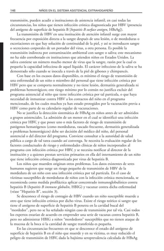 transmisión, pueden acudir a instituciones de asistencia infantil, en casi todas las
circunstancias, los niños que tienen infección crónica diagnosticada por HBV (presencia
del antígeno de superficie de hepatitis B [hepatitis B surface antigen, HBsAg]).
La transmisión de HBV en una institución de atención infantil surge con mayor
frecuencia por exposición directa a la sangre después de una lesión, o de mordeduras o
excoriaciones en que hay solución de continuidad de la piel, y así se introducen sangre
o secreciones corporales de un portador del virus, a otra persona. Es posible la
transmisión indirecta por contaminación ambiental con sangre o saliva; este mecanismo
no ha sido corroborado en instituciones que atienden niños en Estados Unidos. La
saliva contiene un número mucho menor de virus que la sangre, razón por la cual es
pequeña la capacidad infecciosa de aquel líquido. El carácter infeccioso de la saliva se ha
demostrado sólo cuando se inocula a través de la piel de gibones y chimpancés.
Con base en los escasos datos disponibles, es mínimo el riesgo de transmisión de
una enfermedad de un niño o miembro del personal que tiene infección crónica por
HBV pero que se comporta normalmente y no tiene lesión, dermatitis generalizada ni
problemas hemorrágicos; este riesgo mínimo por lo común no justifica excluir del
programa asistencial al niño que tiene infección crónica por tal partícula, o que haya
necesidad de inmunizar contra HBV a los contactos del niño en el programa
mencionado, de los cuales muchos ya han estado protegidos por la vacunación previa a
HBV como parte de su calendario regular de vacunaciones.
No se justifica la detección sistemática de HBsAg en niños antes de ser admitidos
a grupos asistenciales. La admisión de un menor en el cual se identificó una infección
crónica por HBV, y que posee uno o más factores de riesgo de transmisión de
patógenos hematógenos (como mordeduras, rascado frecuente, dermatitis generalizada
o problemas hemorrágicos) debe ser decisión del médico del niño, del personal
asistencial o del director del programa. Conviene consultar a la autoridad de salud
pública a cargo de tal tarea cuando así convenga. Se necesita la evaluación regular de los
factores conductuales de riesgo y enfermedades clínicas de niños incorporados al
programa con infección crónica por HBV, y se necesita notificar al director de la
institución y a quienes prestan servicios primarios en ella del internamiento de un niño
que tiene infección crónica diagnosticada por virus de hepatitis B.
Los niños que muerden originan otros problemas. Los datos existentes de seres
humanos sugieren que surge un riesgo pequeño de transmisión de HBV de la
mordedura de un niño con una infección crónica por tal partícula. En el caso de
víctimas susceptibles de mordeduras de niños con la infección crónica mencionada, se
recomienda como medida profiláctica aplicar concentrado inmunoglobulínico contra
hepatitis B (hepatitis B immune globulin, HBIG) y vacunar contra dicha enfermedad
(véase “Hepatitis B”, sección 3).
Se desconoce el riesgo de contagio de HBV cuando un niño susceptible muerde a
otro que tiene infección crónica por dicho virus. Existe el riesgo teórico si sangre que
tiene el antígeno de superficie de hepatitis B penetra en la cavidad bucal del
“mordedor”, pero no se ha señalado ningún caso de transmisión por tal vía. Casi todos
los expertos estarían de acuerdo en emprender una serie de vacunas contra hepatitis B,
pero no administrar HBIG a niños “mordedores” susceptibles que no tienen ataque de
la mucosa de la boca si la cantidad de sangre transferida es pequeña.
En las circunstancias frecuentes en que se desconoce el estado del antígeno de
superficie de hepatitis B en el niño que muerde y en su víctima, es muy reducido el
peligro de transmisión de HBV, dada la bajísima seroprevalencia calculada de HBsAg
146 NIÑOS EN EL SISTEMA ASISTENCIAL EXTRAHOGAREÑO
 