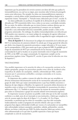 importante que los prestadores de servicio cuenten con datos del niño que padece la
inmunodeficiencia, sea cual sea su origen, pues necesitan saber la forma de protegerlo
contra otras infecciones. Por ejemplo, los niños con inmunodeficiencia expuestos a
sarampión o varicela deben recibir inmediatamente inmunoprofilaxia después de la
exposición (véanse “Sarampión” y “Varicela-zoster, infecciones por el virus”, sección 3).
Los datos publicados no justifican el respaldo de la afirmación de que los adultos
afectados por VIH transmitirán dicho virus a niños en sus tareas y actividades normales.
Por esa razón, los adultos infectados que no tienen lesiones cutáneas abiertas que no
pueden cubrirse, otros trastornos que permitirían el contacto con sus líquidos
corporales o una enfermedad infecciosa transmisible, pueden atender a niños en los
programas asistenciales. Sin embargo, los adultos inmunodeprimidos con infección por
VIH pueden estar expuestos a un mayor peligro de contagiarse de agentes infecciosos
de los niños y deben consultar a su médico sobre la seguridad de seguir trabajando en la
atención de menores.
Virus de hepatitis C. Se desconocen los peligros de transmisión de la infección por
HCV en instituciones de asistencia infantil. Se calcula que el riesgo general de infección
por dicho virus después de exposición percutánea a sangre infectada es 10 veces mayor
que la correspondiente a VIH, pero menor que la que es propia de HBV. Es probable que el
riesgo de transmisión de HCV por contaminación de las mucosas o pérdida de
continuidad de la piel se localice en un punto intermedio entre el riesgo de transmisión
de VIH y el de HBV con sangre contaminada. Es importante cumplir con las
precauciones regulares (véase “Hepatitis B”, sección 3) para evitar la infección con virus
de hepatitis C.
VACUNACIONES
Una medida importante en la atención de niños es la vacunación corriente en las
edades apropiadas, porque los preescolares pueden tener cifras de incidencia altas
(específicas de edades) de sarampión, rubéola, enfermedad por Hib, cuadros
invasores por S. pneumoniae atribuibles a serotipos contenidos en la vacuna,
varicela y tos ferina.
Es importante dar a padres o tutores de todos los niños que son atendidos en
diversas instituciones documentación escrita de las vacunaciones adecuadas para cada
grupo de edad. Salvo que surjan contraindicaciones o que haya habido exenciones o
dispensas de tipo religioso o filosófico, los registros de vacunación deben demostrar tal
maniobra como se incluye en el Calendario recomendado de vacunaciones de niños y
adolescentes (fig. 1-1). También se puede conocer las normas de vacunación estatales
para niños en instituciones o grupos de atención infantil (www.immunize.org/laws).
Es importante vacunar tan pronto sea posible a todo niño que no ha sido vacunado
conforme a su edad, antes de ser internado en una institución, y habrá que completar la
serie de vacunas según los datos de la figura 1-1 y el cuadro 1-6. En el lapso
intermedio, se permitirá que los niños no vacunados o que han sido vacunados
inadecuadamente acudan al programa de atención infantil, salvo que en dicho
programa haya alguna enfermedad evitable por vacuna a la cual puedan ser susceptibles;
tales enfermedades incluyen sarampión, parotiditis, rubéola, poliomielitis, varicela,
difteria, tos ferina e infección por HAV. En dicha situación, habrá que excluir a todo
niño subinmunizado en lo que dure la posible exposición o hasta que hayan
completado su ciclo de vacunaciones.
148 NIÑOS EN EL SISTEMA ASISTENCIAL EXTRAHOGAREÑO
 