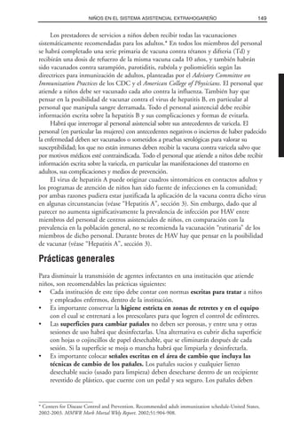 Los prestadores de servicios a niños deben recibir todas las vacunaciones
sistemáticamente recomendadas para los adultos.* En todos los miembros del personal
se habrá completado una serie primaria de vacuna contra tétanos y difteria (Td) y
recibirán una dosis de refuerzo de la misma vacuna cada 10 años, y también habrán
sido vacunados contra sarampión, parotiditis, rubéola y poliomielitis según las
directrices para inmunización de adultos, planteadas por el Advisory Committee on
Immunization Practices de los CDC y el American College of Physicians. El personal que
atiende a niños debe ser vacunado cada año contra la influenza. También hay que
pensar en la posibilidad de vacunar contra el virus de hepatitis B, en particular al
personal que manipula sangre derramada. Todo el personal asistencial debe recibir
información escrita sobre la hepatitis B y sus complicaciones y formas de evitarla.
Habrá que interrogar al personal asistencial sobre sus antecedentes de varicela. El
personal (en particular las mujeres) con antecedentes negativos o inciertos de haber padecido
la enfermedad deben ser vacunados o sometidos a pruebas serológicas para valorar su
susceptibilidad; los que no están inmunes deben recibir la vacuna contra varicela salvo que
por motivos médicos esté contraindicada. Todo el personal que atiende a niños debe recibir
información escrita sobre la varicela, en particular las manifestaciones del trastorno en
adultos, sus complicaciones y medios de prevención.
El virus de hepatitis A puede originar cuadros sintomáticos en contactos adultos y
los programas de atención de niños han sido fuente de infecciones en la comunidad;
por ambas razones pudiera estar justificada la aplicación de la vacuna contra dicho virus
en algunas circunstancias (véase “Hepatitis A”, sección 3). Sin embargo, dado que al
parecer no aumenta significativamente la prevalencia de infección por HAV entre
miembros del personal de centros asistenciales de niños, en comparación con la
prevalencia en la población general, no se recomienda la vacunación “rutinaria” de los
miembros de dicho personal. Durante brotes de HAV hay que pensar en la posibilidad
de vacunar (véase “Hepatitis A”, sección 3).
Prácticas generales
Para disminuir la transmisión de agentes infectantes en una institución que atiende
niños, son recomendables las prácticas siguientes:
• Cada institución de este tipo debe contar con normas escritas para tratar a niños
y empleados enfermos, dentro de la institución.
• Es importante conservar la higiene estricta en zonas de retretes y en el equipo
con el cual se entrenará a los preescolares para que logren el control de esfínteres.
• Las superficies para cambiar pañales no deben ser porosas, y entre una y otras
sesiones de uso habrá que desinfectarlas. Una alternativa es cubrir dicha superficie
con hojas o cojincillos de papel desechable, que se eliminarán después de cada
sesión. Si la superficie se moja o mancha habrá que limpiarla y desinfectarla.
• Es importante colocar señales escritas en el área de cambio que incluya las
técnicas de cambio de los pañales. Los pañales sucios y cualquier lienzo
desechable sucio (usado para limpieza) deben desecharse dentro de un recipiente
revestido de plástico, que cuente con un pedal y sea seguro. Los pañales deben
149NIÑOS EN EL SISTEMA ASISTENCIAL EXTRAHOGAREÑO
* Centers for Disease Control and Prevention. Recommended adult immunization schedule-United States,
2002-2003. MMWR Morb Mortal Wkly Report. 2002;51:904-908.
 