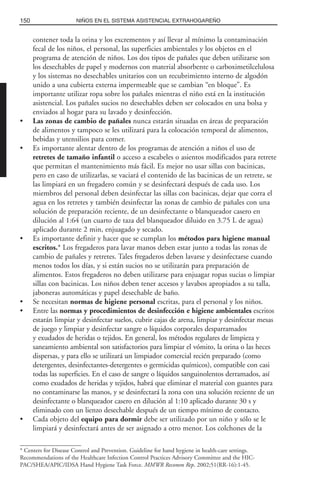 contener toda la orina y los excrementos y así llevar al mínimo la contaminación
fecal de los niños, el personal, las superficies ambientales y los objetos en el
programa de atención de niños. Los dos tipos de pañales que deben utilizarse son
los desechables de papel y modernos con material absorbente o carboximetilcelulosa
y los sistemas no desechables unitarios con un recubrimiento interno de algodón
unido a una cubierta externa impermeable que se cambian “en bloque”. Es
importante utilizar ropa sobre los pañales mientras el niño está en la institución
asistencial. Los pañales sucios no desechables deben ser colocados en una bolsa y
enviados al hogar para su lavado y desinfección.
• Las zonas de cambio de pañales nunca estarán situadas en áreas de preparación
de alimentos y tampoco se les utilizará para la colocación temporal de alimentos,
bebidas y utensilios para comer.
• Es importante alentar dentro de los programas de atención a niños el uso de
retretes de tamaño infantil o acceso a escabeles o asientos modificados para retrete
que permitan el mantenimiento más fácil. Es mejor no usar sillas con bacinicas,
pero en caso de utilizarlas, se vaciará el contenido de las bacinicas de un retrete, se
las limpiará en un fregadero común y se desinfectará después de cada uso. Los
miembros del personal deben desinfectar las sillas con bacinicas, dejar que corra el
agua en los retretes y también desinfectar las zonas de cambio de pañales con una
solución de preparación reciente, de un desinfectante o blanqueador casero en
dilución al 1:64 (un cuarto de taza del blanqueador diluido en 3.75 L de agua)
aplicado durante 2 min, enjuagado y secado.
• Es importante definir y hacer que se cumplan los métodos para higiene manual
escritos.* Los fregaderos para lavar manos deben estar junto a todas las zonas de
cambio de pañales y retretes. Tales fregaderos deben lavarse y desinfectarse cuando
menos todos los días, y si están sucios no se utilizarán para preparación de
alimentos. Estos fregaderos no deben utilizarse para enjuagar ropas sucias o limpiar
sillas con bacinicas. Los niños deben tener accesos y lavabos apropiados a su talla,
jaboneras automáticas y papel desechable de baño.
• Se necesitan normas de higiene personal escritas, para el personal y los niños.
• Entre las normas y procedimientos de desinfección e higiene ambientales escritos
estarán limpiar y desinfectar suelos, cubrir cajas de arena, limpiar y desinfectar mesas
de juego y limpiar y desinfectar sangre o líquidos corporales desparramados
y exudados de heridas o tejidos. En general, los métodos regulares de limpieza y
saneamiento ambiental son satisfactorios para limpiar el vómito, la orina o las heces
dispersas, y para ello se utilizará un limpiador comercial recién preparado (como
detergentes, desinfectantes-detergentes o germicidas químicos), compatible con casi
todas las superficies. En el caso de sangre o líquidos sanguinolentos derramados, así
como exudados de heridas y tejidos, habrá que eliminar el material con guantes para
no contaminarse las manos, y se desinfectará la zona con una solución reciente de un
desinfectante o blanqueador casero en dilución al 1:10 aplicado durante 30 s y
eliminado con un lienzo desechable después de un tiempo mínimo de contacto.
• Cada objeto del equipo para dormir debe ser utilizado por un niño y sólo se le
limpiará y desinfectará antes de ser asignado a otro menor. Los colchones de la
150 NIÑOS EN EL SISTEMA ASISTENCIAL EXTRAHOGAREÑO
* Centers for Disease Control and Prevention. Guideline for hand hygiene in health-care settings.
Recommendations of the Healthcare Infection Control Practices Advisory Committee and the HIC-
PAC/SHEA/APIC/IDSA Hand Hygiene Task Force. MMWR Recomm Rep. 2002;51(RR-16):1-45.
 