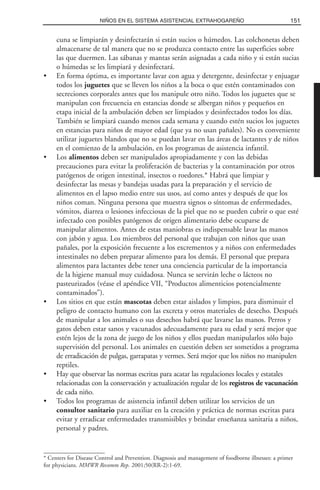 cuna se limpiarán y desinfectarán si están sucios o húmedos. Las colchonetas deben
almacenarse de tal manera que no se produzca contacto entre las superficies sobre
las que duermen. Las sábanas y mantas serán asignadas a cada niño y si están sucias
o húmedas se les limpiará y desinfectará.
• En forma óptima, es importante lavar con agua y detergente, desinfectar y enjuagar
todos los juguetes que se lleven los niños a la boca o que estén contaminados con
secreciones corporales antes que los manipule otro niño. Todos los juguetes que se
manipulan con frecuencia en estancias donde se albergan niños y pequeños en
etapa inicial de la ambulación deben ser limpiados y desinfectados todos los días.
También se limpiará cuando menos cada semana y cuando estén sucios los juguetes
en estancias para niños de mayor edad (que ya no usan pañales). No es conveniente
utilizar juguetes blandos que no se puedan lavar en las áreas de lactantes y de niños
en el comienzo de la ambulación, en los programas de asistencia infantil.
• Los alimentos deben ser manipulados apropiadamente y con las debidas
precauciones para evitar la proliferación de bacterias y la contaminación por otros
patógenos de origen intestinal, insectos o roedores.* Habrá que limpiar y
desinfectar las mesas y bandejas usadas para la preparación y el servicio de
alimentos en el lapso medio entre sus usos, así como antes y después de que los
niños coman. Ninguna persona que muestra signos o síntomas de enfermedades,
vómitos, diarrea o lesiones infecciosas de la piel que no se pueden cubrir o que esté
infectado con posibles patógenos de origen alimentario debe ocuparse de
manipular alimentos. Antes de estas maniobras es indispensable lavar las manos
con jabón y agua. Los miembros del personal que trabajan con niños que usan
pañales, por la exposición frecuente a los excrementos y a niños con enfermedades
intestinales no deben preparar alimento para los demás. El personal que prepara
alimentos para lactantes debe tener una conciencia particular de la importancia
de la higiene manual muy cuidadosa. Nunca se servirán leche o lácteos no
pasteurizados (véase el apéndice VII, “Productos alimenticios potencialmente
contaminados”).
• Los sitios en que están mascotas deben estar aislados y limpios, para disminuir el
peligro de contacto humano con las excreta y otros materiales de desecho. Después
de manipular a los animales o sus desechos habrá que lavarse las manos. Perros y
gatos deben estar sanos y vacunados adecuadamente para su edad y será mejor que
estén lejos de la zona de juego de los niños y ellos puedan manipularlos sólo bajo
supervisión del personal. Los animales en cuestión deben ser sometidos a programa
de erradicación de pulgas, garrapatas y vermes. Será mejor que los niños no manipulen
reptiles.
• Hay que observar las normas escritas para acatar las regulaciones locales y estatales
relacionadas con la conservación y actualización regular de los registros de vacunación
de cada niño.
• Todos los programas de asistencia infantil deben utilizar los servicios de un
consultor sanitario para auxiliar en la creación y práctica de normas escritas para
evitar y erradicar enfermedades transmisibles y brindar enseñanza sanitaria a niños,
personal y padres.
151NIÑOS EN EL SISTEMA ASISTENCIAL EXTRAHOGAREÑO
* Centers for Disease Control and Prevention. Diagnosis and management of foodborne illnesses: a primer
for physicians. MMWR Recomm Rep. 2001;50(RR-2):1-69.
 